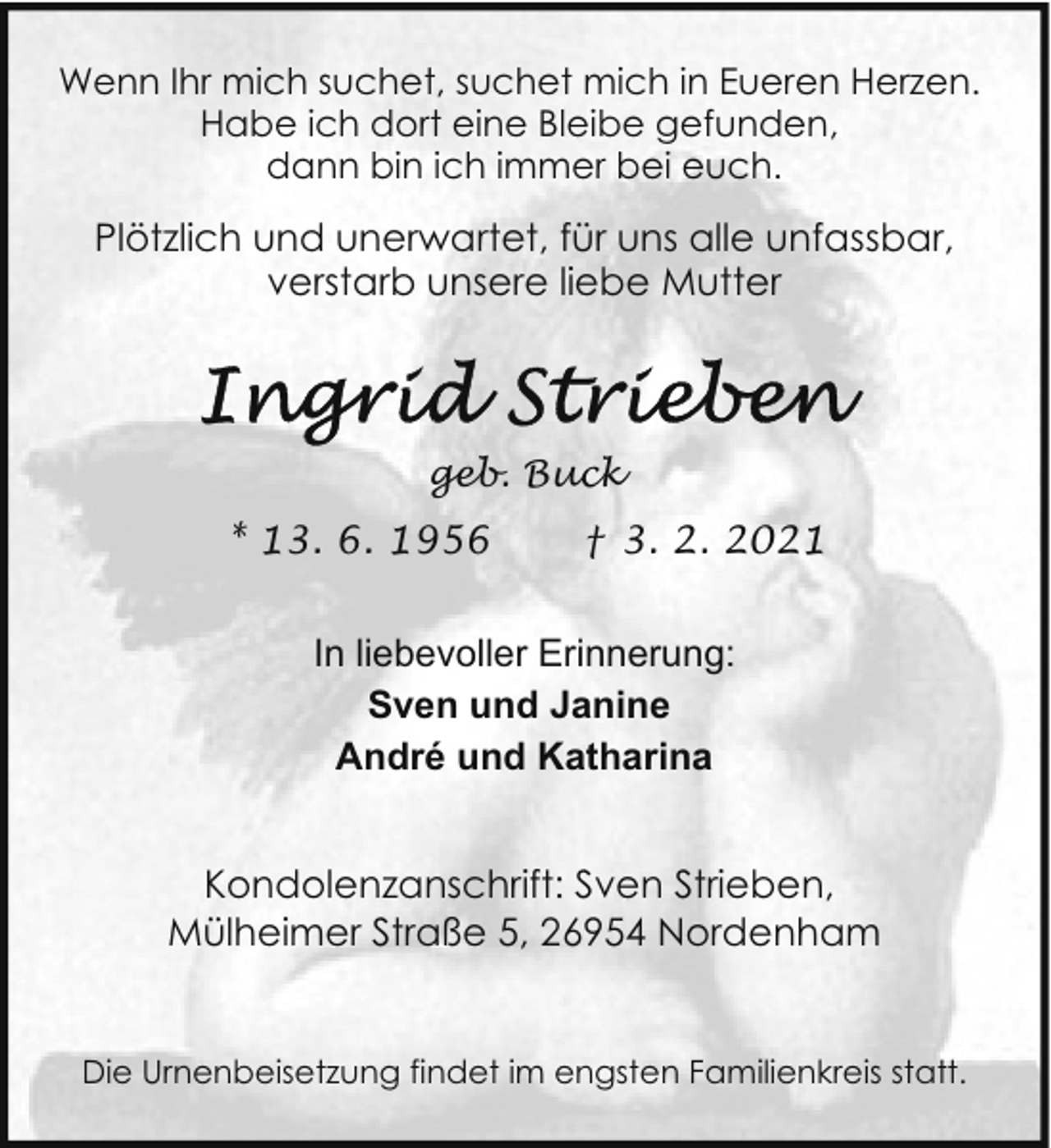 <p>Wenn Ihr mich suchet, suchet mich in Eueren Herzen.<br />Habe ich dort eine Bleibe gefunden,<br />dann bin ich immer bei euch.</p>
<p>Plötzlich und unerwartet, für uns alle unfassbar,<br />verstarb unsere liebe Mutter</p>
<p>geb. Buck</p>
<p>* 13. 6. 1956</p>
<p>† 3. 2. 2021</p>
<p>In liebevoller Erinnerung:<br />Sven und Janine<br />André und Katharina<br />Kondolenzanschrift: Sven Strieben,<br />Mülheimer Straße 5, 26954 Nordenham<br />Die Urnenbeisetzung findet im engsten Familienkreis statt.</p>