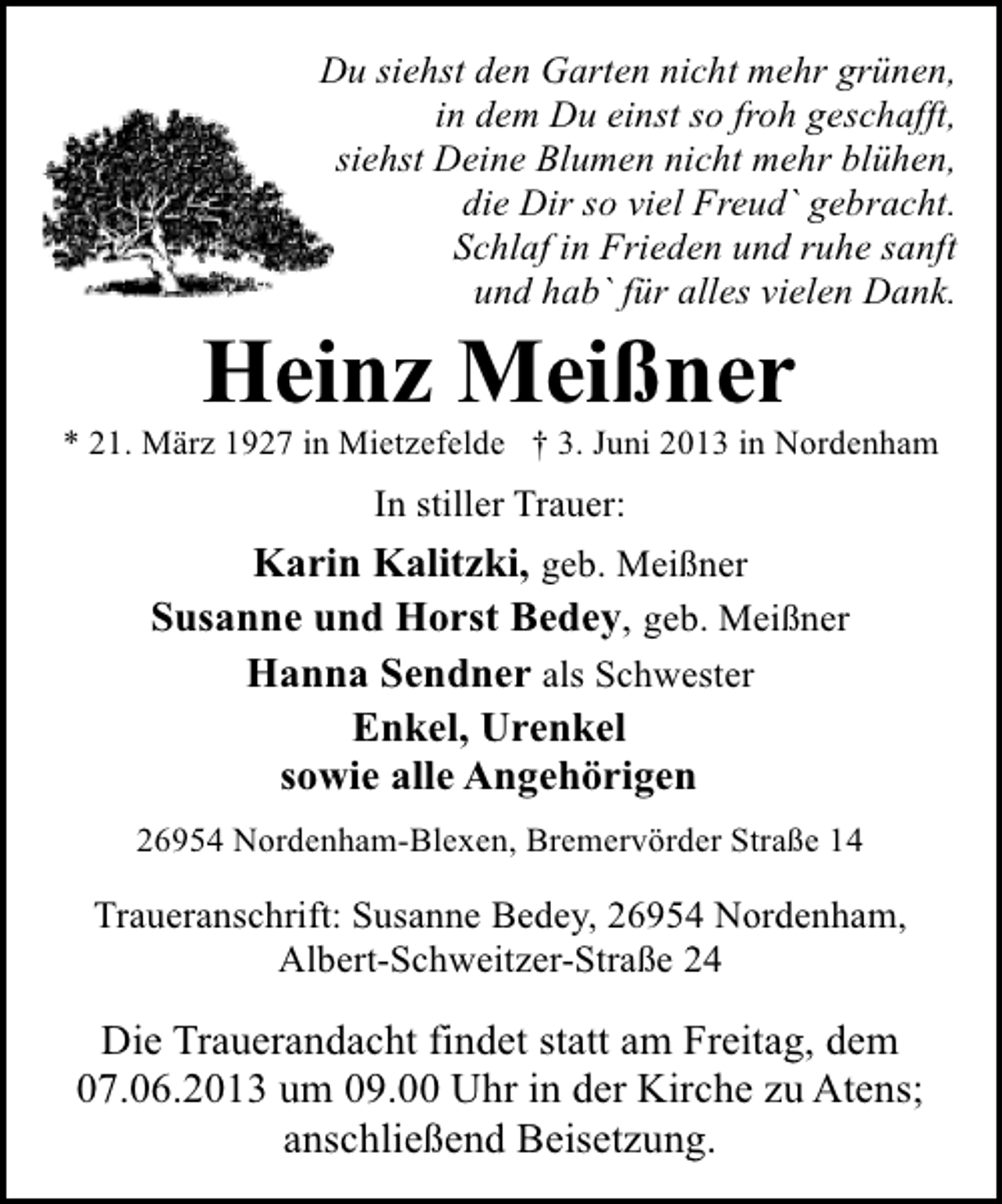 <p>Du siehst den Garten nicht mehr grünen,<br />in dem Du einst so froh geschafft,<br />siehst Deine Blumen nicht mehr blühen,<br />die Dir so viel Freud` gebracht.<br />Schlaf in Frieden und ruhe sanft<br />und hab` für alles vielen Dank.</p><p>Heinz Meißner</p><p>* 21. März 1927 in Mietzefelde † 3. Juni 2013 in Nordenham</p><p>In stiller Trauer:</p><p>Karin Kalitzki, geb. Meißner<br />Susanne und Horst Bedey, geb. Meißner<br />Hanna Sendner als Schwester<br />Enkel, Urenkel<br />sowie alle Angehörigen<br />26954 Nordenham-Blexen, Bremervörder Straße 14</p><p>Traueranschrift: Susanne Bedey, 26954 Nordenham,<br />Albert-Schweitzer-Straße 24</p><p>Die Trauerandacht findet statt am Freitag, dem<br />07.06.2013 um 09.00 Uhr in der Kirche zu Atens;<br />anschließend Beisetzung.</p>