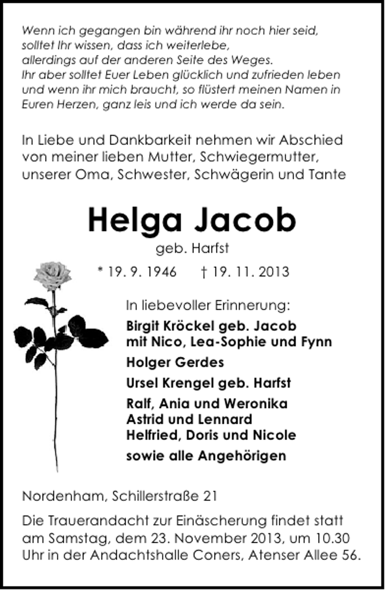 <p>Wenn ich gegangen bin während ihr noch hier seid,<br />solltet Ihr wissen, dass ich weiterlebe,<br />allerdings auf der anderen Seite des Weges.<br />Ihr aber solltet Euer Leben glücklich und zufrieden leben<br />und wenn ihr mich braucht, so flüstert meinen Namen in<br />Euren Herzen, ganz leis und ich werde da sein.</p><p>In Liebe und Dankbarkeit nehmen wir Abschied<br />von meiner lieben Mutter, Schwiegermutter,<br />unserer Oma, Schwester, Schwägerin und Tante</p><p>Helga Jacob<br />geb. Harfst</p><p>* 19. 9. 1946</p><p>† 19. 11. 2013</p><p>In liebevoller Erinnerung:<br />Birgit Kröckel geb. Jacob<br />mit Nico, Lea-Sophie und Fynn<br />Holger Gerdes<br />Ursel Krengel geb. Harfst<br />Ralf, Ania und Weronika<br />Astrid und Lennard<br />Helfried, Doris und Nicole<br />sowie alle Angehörigen<br />Nordenham, Schillerstraße 21<br />Die Trauerandacht zur Einäscherung findet statt<br />am Samstag, dem 23. November 2013, um 10.30<br />Uhr in der Andachtshalle Coners, Atenser Allee 56.</p>
