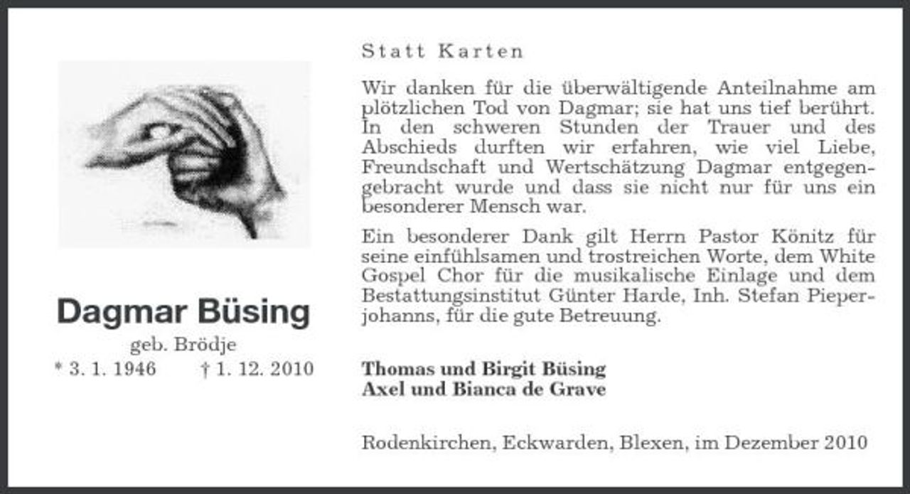 <p>Statt Karten Wir danken für die überwältigende Anteilnahme am plötzlichen Tod von Dagmar; sie hat uns tief berührt. In den schweren Stunden der Trauer und des Abschieds durften wir erfahren, wie viel Liebe, Freundschaft und Wertschätzung Dagmar entgegengebracht wurde und dass sie nicht nur für uns ein besonderer Mensch war. Ein besonderer Dank gilt Herrn Pastor Könitz für seine einfühlsamen und trostreichen Worte, dem White Gospel Chor für die musikalische Einlage und dem Bestattungsinstitut Günter Harde, Inh. Stefan Pieperjohanns, für die gute Betreuung. Thomas und Birgit Büsing Axel und Bianca de Grave Rodenkirchen, Eckwarden, Blexen, im Dezember 2010</p><p>Dagmar Büsing<br />geb. Brödje * 3. 1. 1946 † 1. 12. 2010</p>