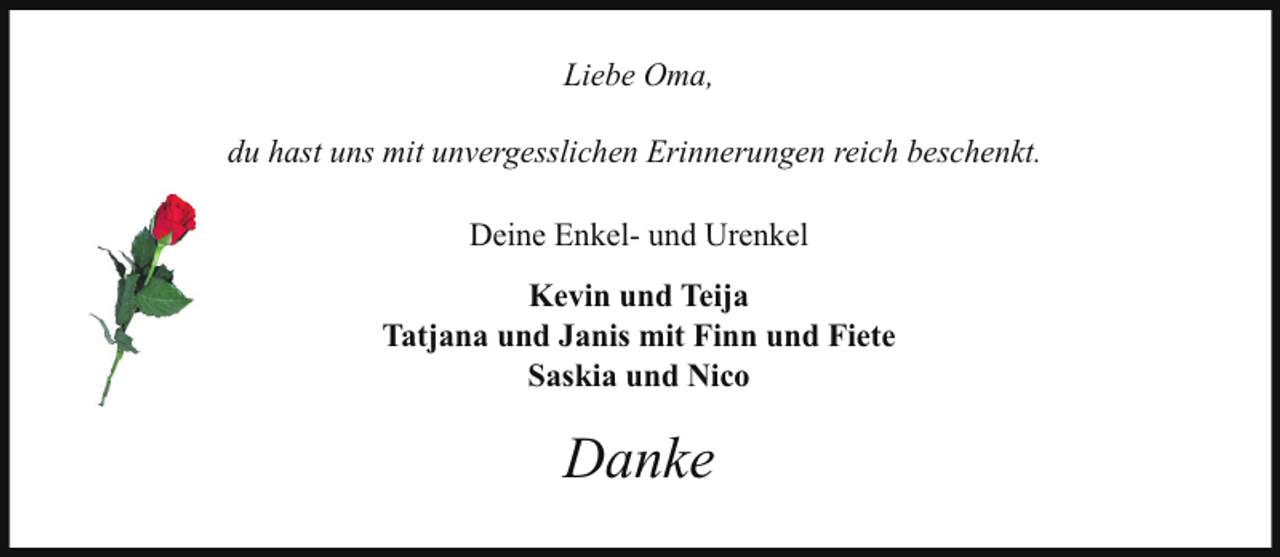 <p>Liebe Oma,<br />du hast uns mit unvergesslichen Erinnerungen reich beschenkt.<br />Deine Enkel- und Urenkel<br />Kevin und Teija<br />Tatjana und Janis mit Finn und Fiete<br />Saskia und Nico</p><p>Danke</p>