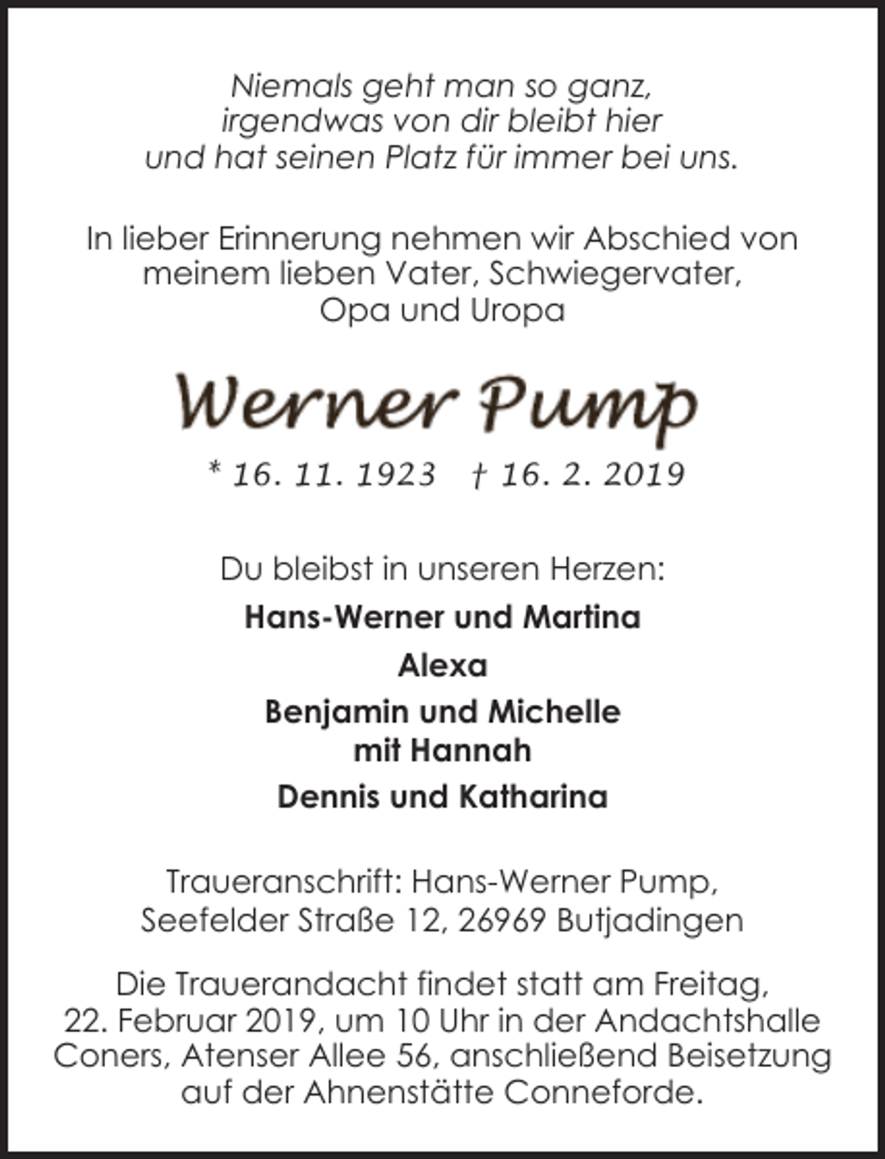 <p>Niemals geht man so ganz,<br />irgendwas von dir bleibt hier<br />und hat seinen Platz für immer bei uns.<br />In lieber Erinnerung nehmen wir Abschied von<br />meinem lieben Vater, Schwiegervater,<br />Opa und Uropa</p><p>* 16. 11. 1923</p><p>† 16. 2. 2019</p><p>Du bleibst in unseren Herzen:<br />Hans-Werner und Martina<br />Alexa<br />Benjamin und Michelle<br />mit Hannah<br />Dennis und Katharina<br />Traueranschrift: Hans-Werner Pump,<br />Seefelder Straße 12, 26969 Butjadingen<br />Die Trauerandacht findet statt am Freitag,<br />22. Februar 2019, um 10 Uhr in der Andachtshalle<br />Coners, Atenser Allee 56, anschließend Beisetzung<br />auf der Ahnenstätte Conneforde.</p>