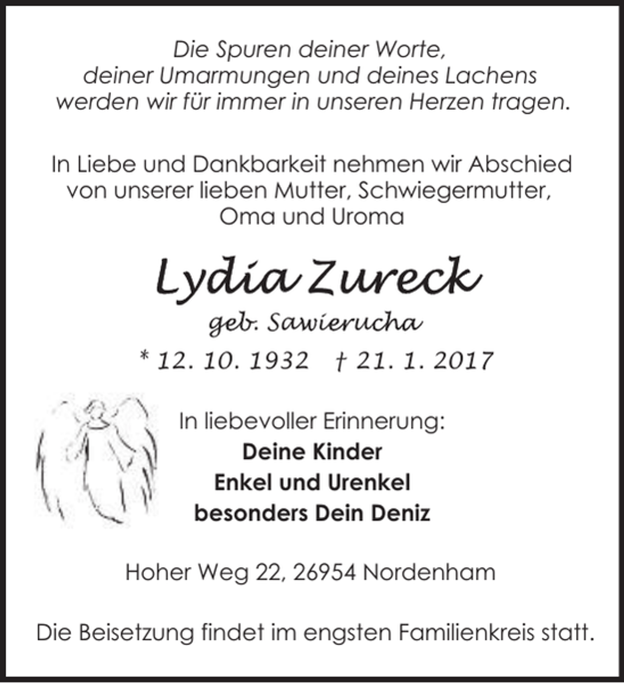 <p>Die Spuren deiner Worte,<br />deiner Umarmungen und deines Lachens<br />werden wir für immer in unseren Herzen tragen.<br />In Liebe und Dankbarkeit nehmen wir Abschied<br />von unserer lieben Mutter, Schwiegermutter,<br />Oma und Uroma</p>
<p>geb. Saw<br />ge<br />a ie<br />ieruc<br />ucha<br />* 12. 10. 1932</p>
<p>† 21. 1. 2017</p>
<p>In liebevoller Erinnerung:<br />Deine Kinder<br />Enkel und Urenkel<br />besonders Dein Deniz<br />Hoher Weg 22, 26954 Nordenham<br />Die Beisetzung findet im engsten Familienkreis statt.</p>