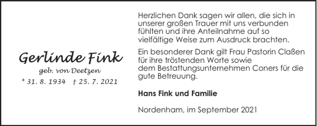 <p>Herzlichen Dank sagen wir allen, die sich in<br />unserer großen Trauer mit uns verbunden<br />fühlten und ihre Anteilnahme auf so<br />vielfältige Weise zum Ausdruck brachten.</p><p>geb. von Deetzen<br />* 31. 8. 1934</p><p>† 25. 7. 2021</p><p>Ein besonderer Dank gilt Frau Pastorin Claßen<br />für ihre tröstenden Worte sowie<br />dem Bestattungsunternehmen Coners für die<br />gute Betreuung.<br />Hans Fink und Familie<br />Nordenham, im September 2021</p>