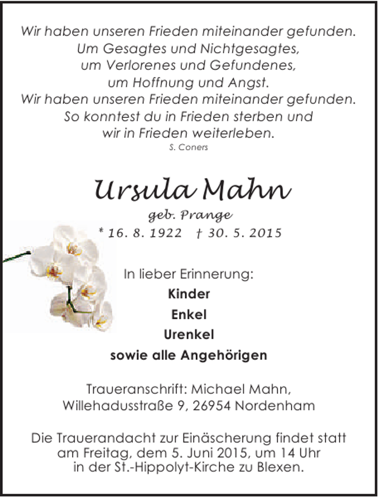 <p>Wir haben unseren Frieden miteinander gefunden.<br />Um Gesagtes und Nichtgesagtes,<br />um Verlorenes und Gefundenes,<br />um Hoffnung und Angst.<br />Wir haben unseren Frieden miteinander gefunden.<br />So konntest du in Frieden sterben und<br />wir in Frieden weiterleben.<br />S. Coners</p>
<p>Ursula Mahn<br />geb. Prange<br />* 16. 8. 1922 † 30. 5. 2015</p>
<p>In lieber Erinnerung:<br />Kinder<br />Enkel<br />Urenkel<br />sowie alle Angehörigen<br />Traueranschrift: Michael Mahn,<br />Willehadusstraße 9, 26954 Nordenham<br />Die Trauerandacht zur Einäscherung findet statt<br />am Freitag, dem 5. Juni 2015, um 14 Uhr<br />in der St.-Hippolyt-Kirche zu Blexen.</p>