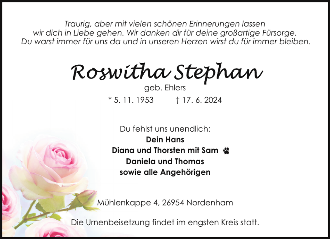 <p>Traurig, aber mit vielen schönen Erinnerungen lassen<br />wir dich in Liebe gehen. Wir danken dir für deine großartige Fürsorge.<br />Du warst immer für uns da und in unseren Herzen wirst du für immer bleiben.</p>
<p>geb. Ehlers<br />* 5. 11. 1953</p>
<p>† 17. 6. 2024</p>
<p>Du fehlst uns unendlich:<br />Dein Hans<br />Diana und Thorsten mit Sam<br />Daniela und Thomas<br />sowie alle Angehörigen</p>
<p>Mühlenkappe 4, 26954 Nordenham<br />Die Urnenbeisetzung findet im engsten Kreis statt.</p>