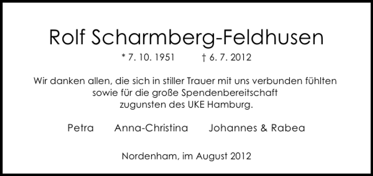 <p>Rolf Scharmberg-Feldhusen<br />* 7. 10. 1951</p><p>† 6. 7. 2012</p><p>Wir danken allen, die sich in stiller Trauer mit uns verbunden fühlten<br />sowie für die große Spendenbereitschaft<br />zugunsten des UKE Hamburg.</p><p>Petra</p><p>Anna-Christina</p><p>Johannes &amp; Rabea</p><p>Nordenham, im August 2012</p>