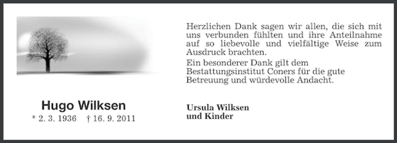 <p>Herzlichen Dank sagen wir allen, die sich mit<br />uns verbunden fühlten und ihre Anteilnahme<br />auf so liebevolle und vielfältige Weise zum<br />Ausdruck brachten.<br />Ein besonderer Dank gilt dem<br />Bestattungsinstitut Coners für die gute<br />Betreuung und würdevolle Andacht.</p>
<p>Hugo Wilksen<br />* 2. 3. 1936</p>
<p>† 16. 9. 2011</p>
<p>Ursula Wilksen<br />und Kinder</p>