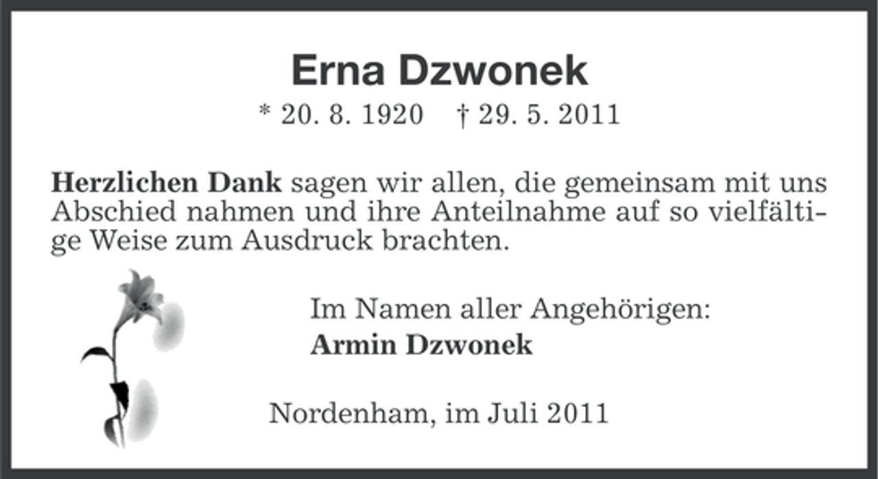 <p>Erna Dzwonek<br />* 20. 8. 1920</p><p>† 29. 5. 2011</p><p>Herzlichen Dank sagen wir allen, die gemeinsam mit uns<br />Abschied nahmen und ihre Anteilnahme auf so vielfältige Weise zum Ausdruck brachten.<br />Im Namen aller Angehörigen:<br />Armin Dzwonek<br />Nordenham, im Juli 2011</p>