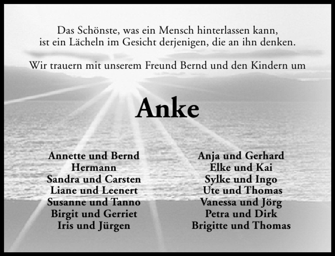 <p>Das Schönste, was ein Mensch hinterlassen kann,<br />ist ein Lächeln im Gesicht derjenigen, die an ihn denken.<br />Wir trauern mit unserem Freund Bernd und den Kindern um</p><p>Anke<br />Annette und Bernd<br />Hermann<br />Sandra und Carsten<br />Liane und Leenert<br />Susanne und Tanno<br />Birgit und Gerriet<br />Iris und Jürgen</p><p>Anja und Gerhard<br />Elke und Kai<br />Sylke und Ingo<br />Ute und Thomas<br />Vanessa und Jörg<br />Petra und Dirk<br />Brigitte und Thomas</p>