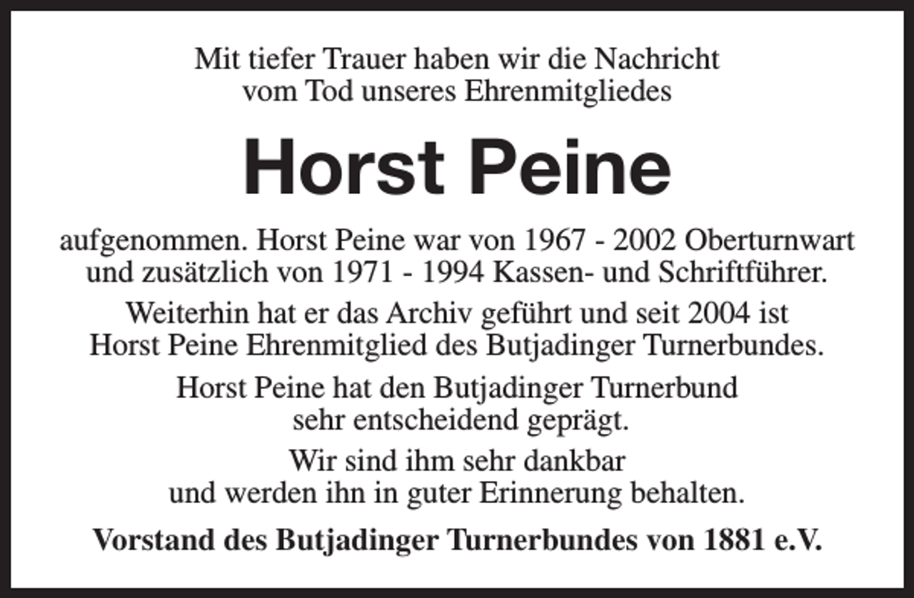 <p>Mit tiefer Trauer haben wir die Nachricht<br />vom Tod unseres Ehrenmitgliedes</p><p>Horst Peine</p><p>aufgenommen. Horst Peine war von 1967 - 2002 Oberturnwart<br />und zusätzlich von 1971 - 1994 Kassen- und Schriftführer.<br />Weiterhin hat er das Archiv geführt und seit 2004 ist<br />Horst Peine Ehrenmitglied des Butjadinger Turnerbundes.<br />Horst Peine hat den Butjadinger Turnerbund<br />sehr entscheidend geprägt.<br />Wir sind ihm sehr dankbar<br />und werden ihn in guter Erinnerung behalten.<br />Vorstand des Butjadinger Turnerbundes von 1881 e.V.</p>