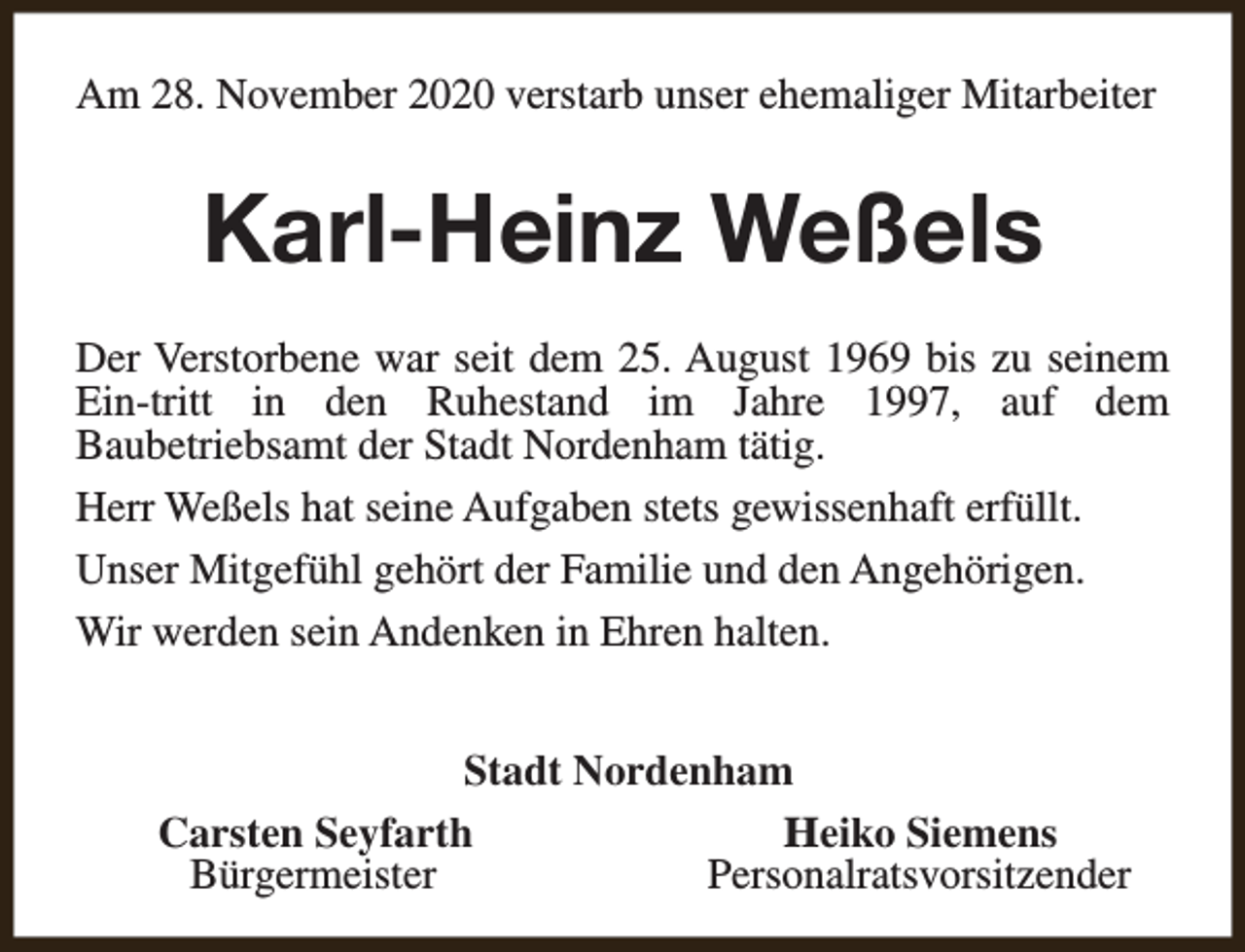 <p>Am 28. November 2020 verstarb unser ehemaliger Mitarbeiter</p><p>Karl-Heinz Weßels<br />Der Verstorbene war seit dem 25. August 1969 bis zu seinem<br />Ein-tritt in den Ruhestand im Jahre 1997, auf dem<br />Baubetriebsamt der Stadt Nordenham tätig.<br />Herr Weßels hat seine Aufgaben stets gewissenhaft erfüllt.<br />Unser Mitgefühl gehört der Familie und den Angehörigen.<br />Wir werden sein Andenken in Ehren halten.<br />Stadt Nordenham<br />Carsten Seyfarth<br />Heiko Siemens<br />Bürgermeister<br />Personalratsvorsitzender</p>