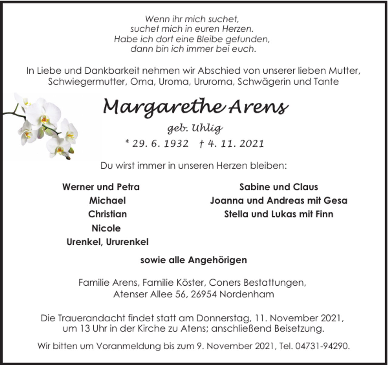 <p>Wenn ihr mich suchet,<br />suchet mich in euren Herzen.<br />Habe ich dort eine Bleibe gefunden,<br />dann bin ich immer bei euch.</p><p>In Liebe und Dankbarkeit nehmen wir Abschied von unserer lieben Mutter,<br />Schwiegermutter, Oma, Uroma, Ururoma, Schwägerin und Tante</p><p>geb. Uhlig<br />* 29. 6. 1932</p><p>† 4. 11. 2021</p><p>Du wirst immer in unseren Herzen bleiben:<br />Werner und Petra<br />Michael<br />Christian<br />Nicole<br />Urenkel, Ururenkel</p><p>Sabine und Claus<br />Joanna und Andreas mit Gesa<br />Stella und Lukas mit Finn</p><p>sowie alle Angehörigen<br />Familie Arens, Familie Köster, Coners Bestattungen,<br />Atenser Allee 56, 26954 Nordenham<br />Die Trauerandacht findet statt am Donnerstag, 11. November 2021,<br />um 13 Uhr in der Kirche zu Atens; anschließend Beisetzung.<br />Wir bitten um Voranmeldung bis zum 9. November 2021, Tel. 04731-94290.</p>
