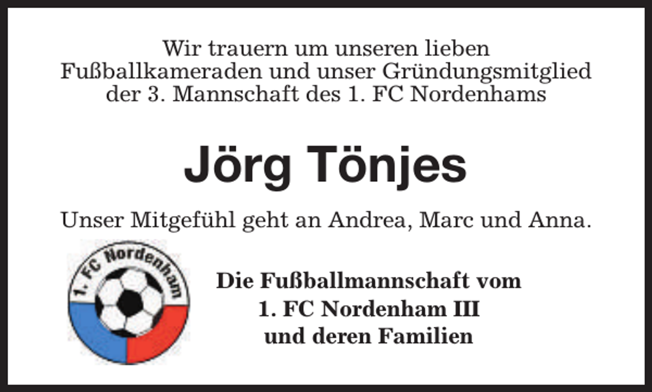 <p>Wir trauern um unseren lieben<br />Fußballkameraden und unser Gründungsmitglied<br />der 3. Mannschaft des 1. FC Nordenhams</p><p>Jörg Tönjes<br />Unser Mitgefühl geht an Andrea, Marc und Anna.<br />Die Fußballmannschaft vom<br />1. FC Nordenham III<br />und deren Familien</p>