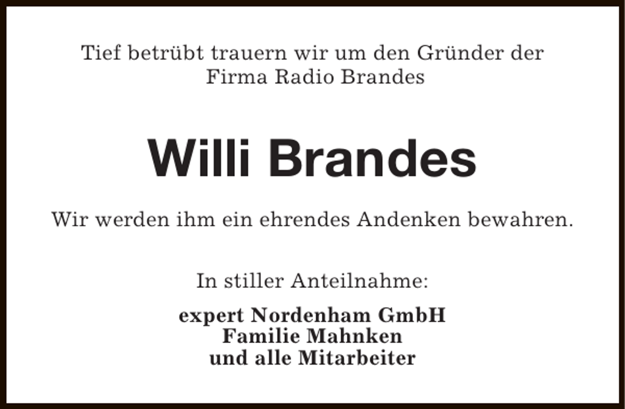 <p>Tief betrübt trauern wir um den Gründer der<br />Firma Radio Brandes</p><p>Willi Brandes<br />Wir werden ihm ein ehrendes Andenken bewahren.<br />In stiller Anteilnahme:<br />expert Nordenham GmbH<br />Familie Mahnken<br />und alle Mitarbeiter</p>