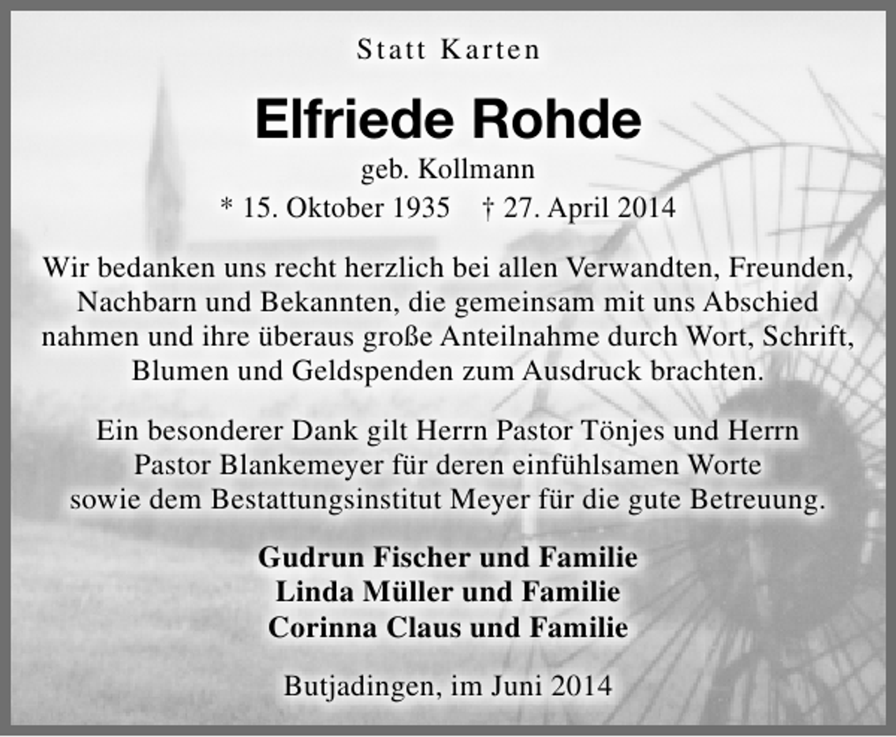 <p>St a t t K arten</p><p>Elfriede Rohde</p><p>geb. Kollmann<br />* 15. Oktober 1935 † 27. April 2014<br />Wir bedanken uns recht herzlich bei allen Verwandten, Freunden,<br />Nachbarn und Bekannten, die gemeinsam mit uns Abschied<br />nahmen und ihre überaus große Anteilnahme durch Wort, Schrift,<br />Blumen und Geldspenden zum Ausdruck brachten.<br />Ein besonderer Dank gilt Herrn Pastor Tönjes und Herrn<br />Pastor Blankemeyer für deren einfühlsamen Worte<br />sowie dem Bestattungsinstitut Meyer für die gute Betreuung.<br />Gudrun Fischer und Familie<br />Linda Müller und Familie<br />Corinna Claus und Familie<br />Butjadingen, im Juni 2014</p>