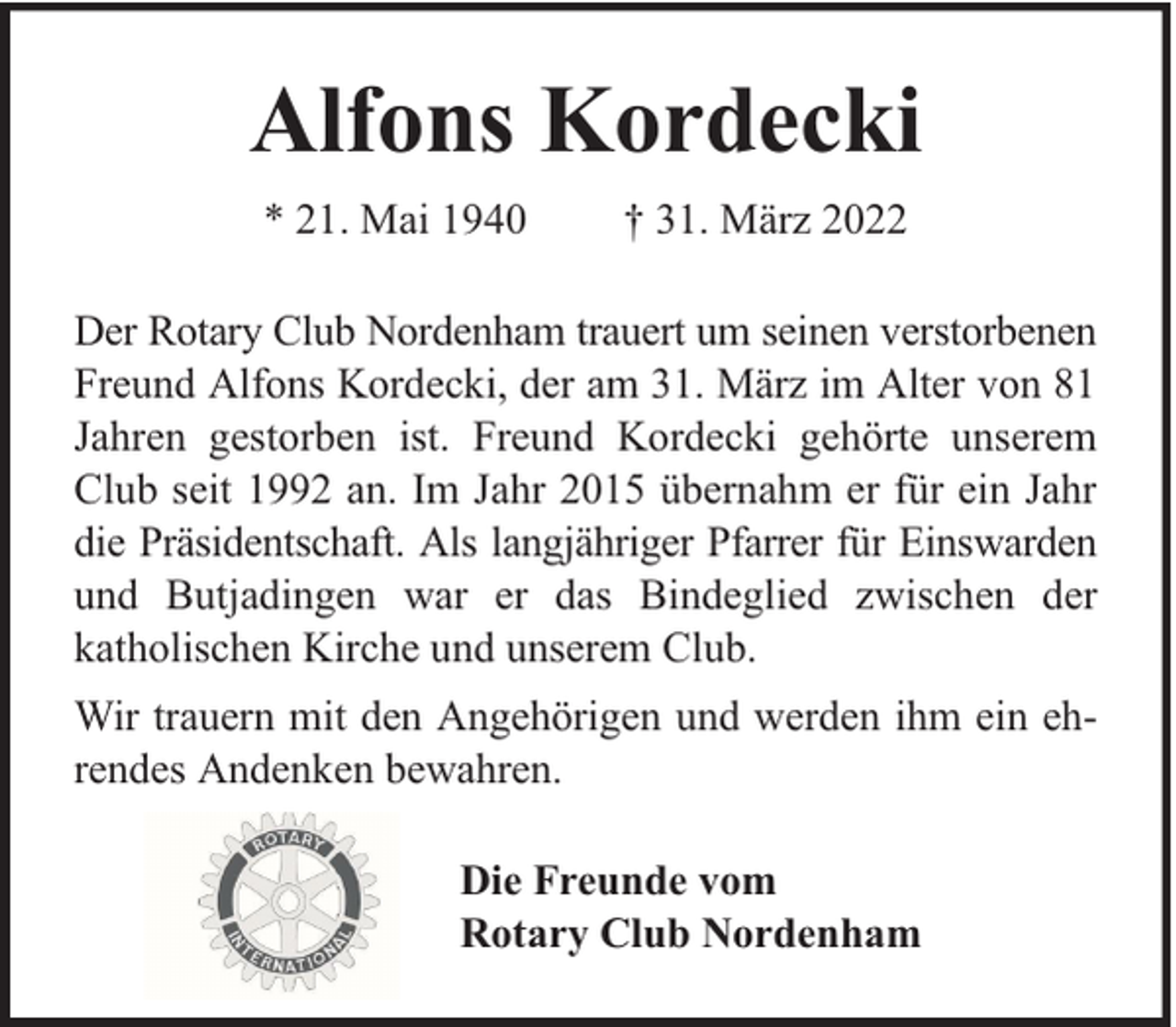 <p>Alfons Kordecki<br />* 21. Mai 1940</p><p>† 31. März 2022</p><p>Der Rotary Club Nordenham trauert um seinen verstorbenen<br />Freund Alfons Kordecki, der am 31. März im Alter von 81<br />Jahren gestorben ist. Freund Kordecki gehörte unserem<br />Club seit 1992 an. Im Jahr 2015 übernahm er für ein Jahr<br />die Präsidentschaft. Als langjähriger Pfarrer für Einswarden<br />und Butjadingen war er das Bindeglied zwischen der<br />katholischen Kirche und unserem Club.<br />Wir trauern mit den Angehörigen und werden ihm ein ehrendes Andenken bewahren.<br />Die Freunde vom<br />Rotary Club Nordenham</p>
