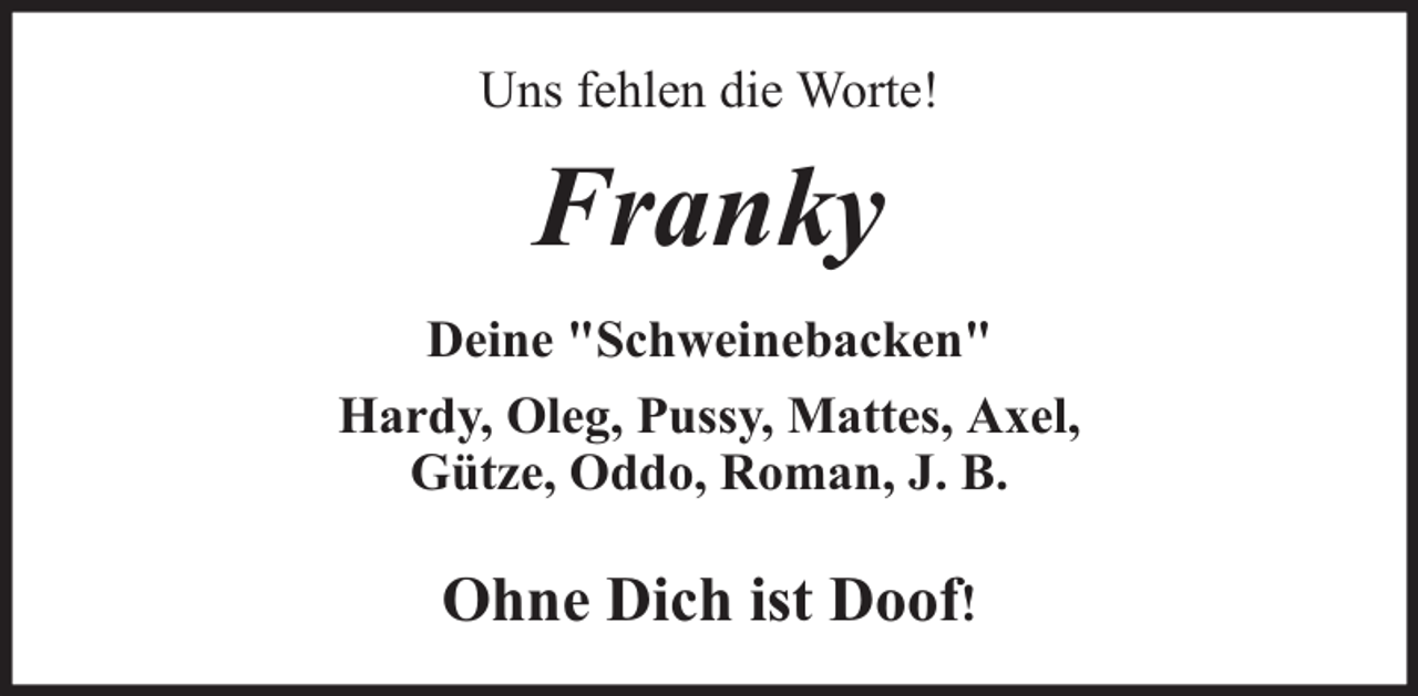 <p>Uns fehlen die Worte!</p><p>Franky<br />Deine "Schweinebacken"<br />Hardy, Oleg, Pussy, Mattes, Axel,<br />Gütze, Oddo, Roman, J. B.</p><p>Ohne Dich ist Doof!</p>