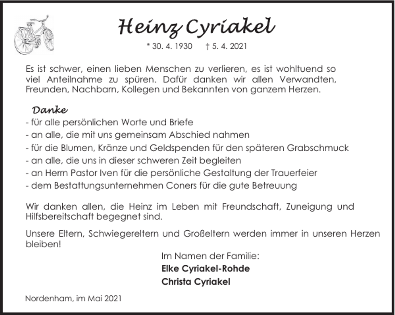 <p>* 30. 4. 1930</p><p>† 5. 4. 2021</p><p>Es ist schwer, einen lieben Menschen zu verlieren, es ist wohltuend so<br />viel Anteilnahme zu spüren. Dafür danken wir allen Verwandten,<br />Freunden, Nachbarn, Kollegen und Bekannten von ganzem Herzen.<br />- für alle persönlichen Worte und Briefe<br />- an alle, die mit uns gemeinsam Abschied nahmen<br />- für die Blumen, Kränze und Geldspenden für den späteren Grabschmuck<br />- an alle, die uns in dieser schweren Zeit begleiten<br />- an Herrn Pastor Iven für die persönliche Gestaltung der Trauerfeier<br />- dem Bestattungsunternehmen Coners für die gute Betreuung<br />Wir danken allen, die Heinz im Leben mit Freundschaft, Zuneigung und<br />Hilfsbereitschaft begegnet sind.<br />Unsere Eltern, Schwiegereltern und Großeltern werden immer in unseren Herzen<br />bleiben!<br />Im Namen der Familie:<br />Elke Cyriakel-Rohde<br />Christa Cyriakel<br />Nordenham, im Mai 2021</p>
