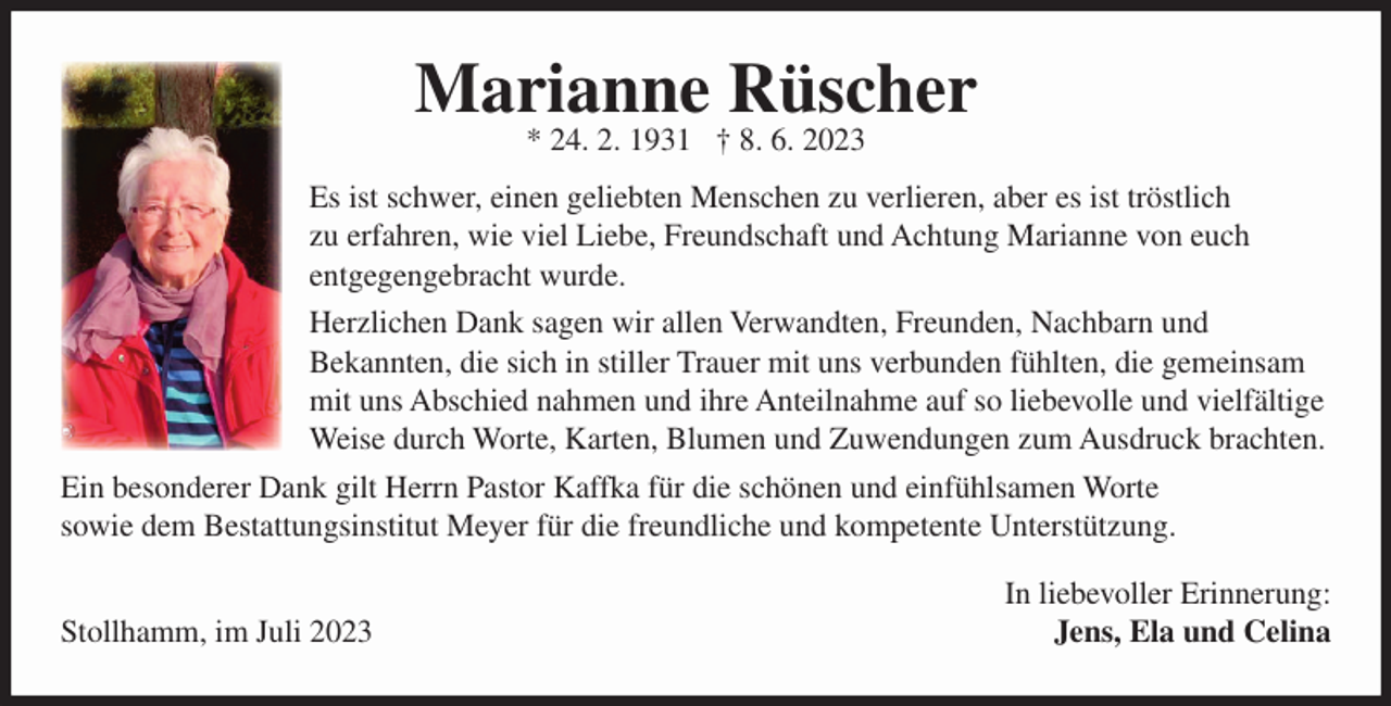 <p>Marianne Rüscher<br />* 24. 2. 1931 † 8. 6. 2023<br />Es ist schwer, einen geliebten Menschen zu verlieren, aber es ist tröstlich<br />zu erfahren, wie viel Liebe, Freundschaft und Achtung Marianne von euch<br />entgegengebracht wurde.<br />Herzlichen Dank sagen wir allen Verwandten, Freunden, Nachbarn und<br />Bekannten, die sich in stiller Trauer mit uns verbunden fühlten, die gemeinsam<br />mit uns Abschied nahmen und ihre Anteilnahme auf so liebevolle und vielfältige<br />Weise durch Worte, Karten, Blumen und Zuwendungen zum Ausdruck brachten.<br />Ein besonderer Dank gilt Herrn Pastor Kaffka für die schönen und einfühlsamen Worte<br />sowie dem Bestattungsinstitut Meyer für die freundliche und kompetente Unterstützung.<br />Stollhamm, im Juli 2023</p><p>In liebevoller Erinnerung:<br />Jens, Ela und Celina</p>