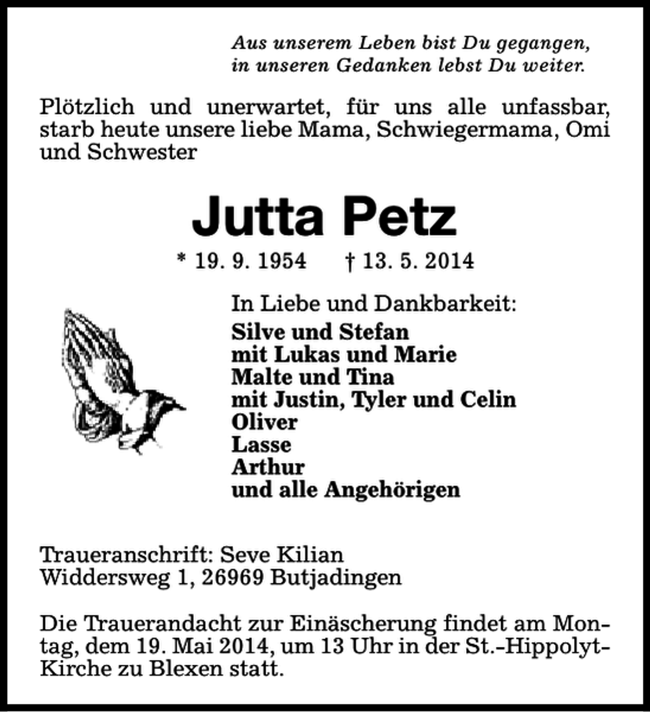 <p>Aus unserem Leben bist Du gegangen,<br />in unseren Gedanken lebst Du weiter.</p><p>Plötzlich und unerwartet, für uns alle unfassbar,<br />starb heute unsere liebe Mama, Schwiegermama, Omi<br />und Schwester</p><p>Jutta Petz</p><p>* 19. 9. 1954</p><p>† 13. 5. 2014</p><p>In Liebe und Dankbarkeit:<br />Silve und Stefan<br />mit Lukas und Marie<br />Malte und Tina<br />mit Justin, Tyler und Celin<br />Oliver<br />Lasse<br />Arthur<br />und alle Angehörigen<br />Traueranschrift: Seve Kilian<br />Widdersweg 1, 26969 Butjadingen<br />Die Trauerandacht zur Einäscherung findet am Montag, dem 19. Mai 2014, um 13 Uhr in der St.-HippolytKirche zu Blexen statt.</p>