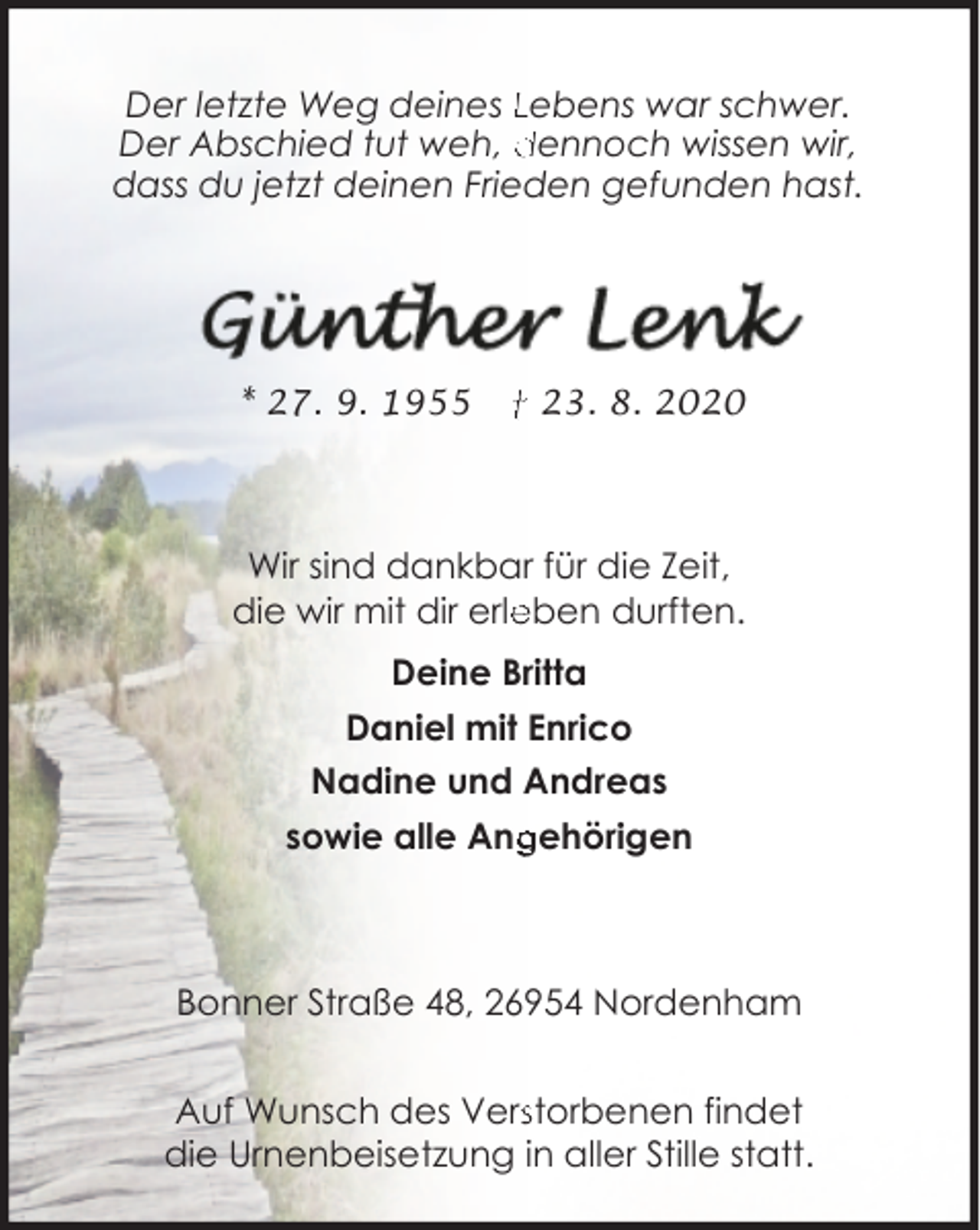 <p>Der letzte Weg deines Lebens war schwer.<br />Der Abschied tut weh, dennoch wissen wir,<br />dass du jetzt deinen Frieden gefunden hast.</p><p>* 27. 9. 1955</p><p>† 23. 8. 2020</p><p>Wir sind dankbar für die Zeit,<br />die wir mit dir erle<br />eben durften.<br />Deine Britta<br />Daniel mit Enrico<br />Nadine und Andreas<br />gehörigen<br />sowie alle Ang</p><p>Bonner Straße 48, 26954 Nordenham<br />Auf Wunsch des Versstorbenen findet<br />die Urnenbeisetzung in aller Stille statt.</p>