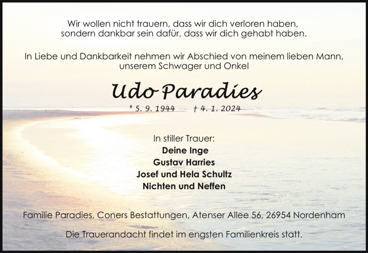 <p>Wir wollen nicht trauern, dass wir dich verloren haben,<br />sondern dankbar sein dafür, dass wir dich gehabt haben.<br />In Liebe und Dankbarkeit nehmen wir Abschied von meinem lieben Mann,<br />unserem Schwager und Onkel</p><p>* 5. 9. 1944</p><p>† 4. 1. 2024</p><p>In stiller Trauer:<br />Deine Inge<br />Gustav Harries<br />Josef und Hela Schultz<br />Nichten und Neffen<br />Familie Paradies, Coners Bestattungen, Atenser Allee 56, 26954 Nordenham<br />Die Trauerandacht findet im engsten Familienkreis statt.</p>