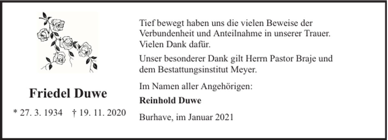 <p>Tief bewegt haben uns die vielen Beweise der<br />Verbundenheit und Anteilnahme in unserer Trauer.<br />Vielen Dank dafür.<br />Unser besonderer Dank gilt Herrn Pastor Braje und<br />dem Bestattungsinstitut Meyer.</p><p>Friedel Duwe<br />* 27. 3. 1934 † 19. 11. 2020</p><p>Im Namen aller Angehörigen:<br />Reinhold Duwe<br />Burhave, im Januar 2021</p>