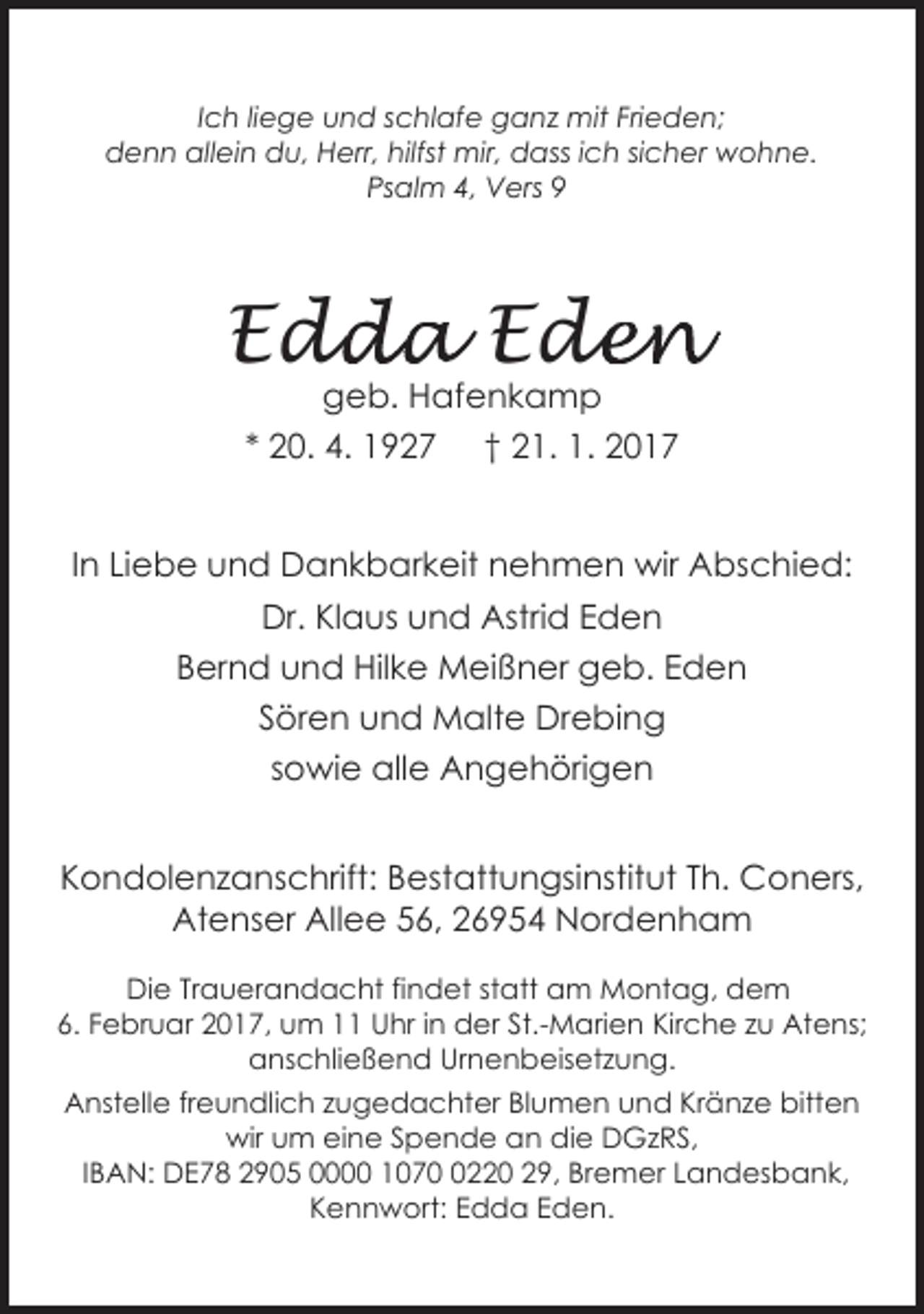 <p>Ich liege und schlafe ganz mit Frieden;<br />denn allein du, Herr, hilfst mir, dass ich sicher wohne.<br />Psalm 4, Vers 9</p><p>Edd<br />dda Ede<br />den<br />geb. Hafenkamp<br />* 20. 4. 1927 † 21. 1. 2017</p><p>In Liebe und Dankbarkeit nehmen wir Abschied:<br />Dr. Klaus und Astrid Eden<br />Bernd und Hilke Meißner geb. Eden<br />Sören und Malte Drebing<br />sowie alle Angehörigen<br />Kondolenzanschrift: Bestattungsinstitut Th. Coners,<br />Atenser Allee 56, 26954 Nordenham<br />Die Trauerandacht findet statt am Montag, dem<br />6. Februar 2017, um 11 Uhr in der St.-Marien Kirche zu Atens;<br />anschließend Urnenbeisetzung.<br />Anstelle freundlich zugedachter Blumen und Kränze bitten<br />wir um eine Spende an die DGzRS,<br />IBAN: DE78 2905 0000 107220 29, Bremer Landesbank,<br />Kennwort: Edda Eden.</p>