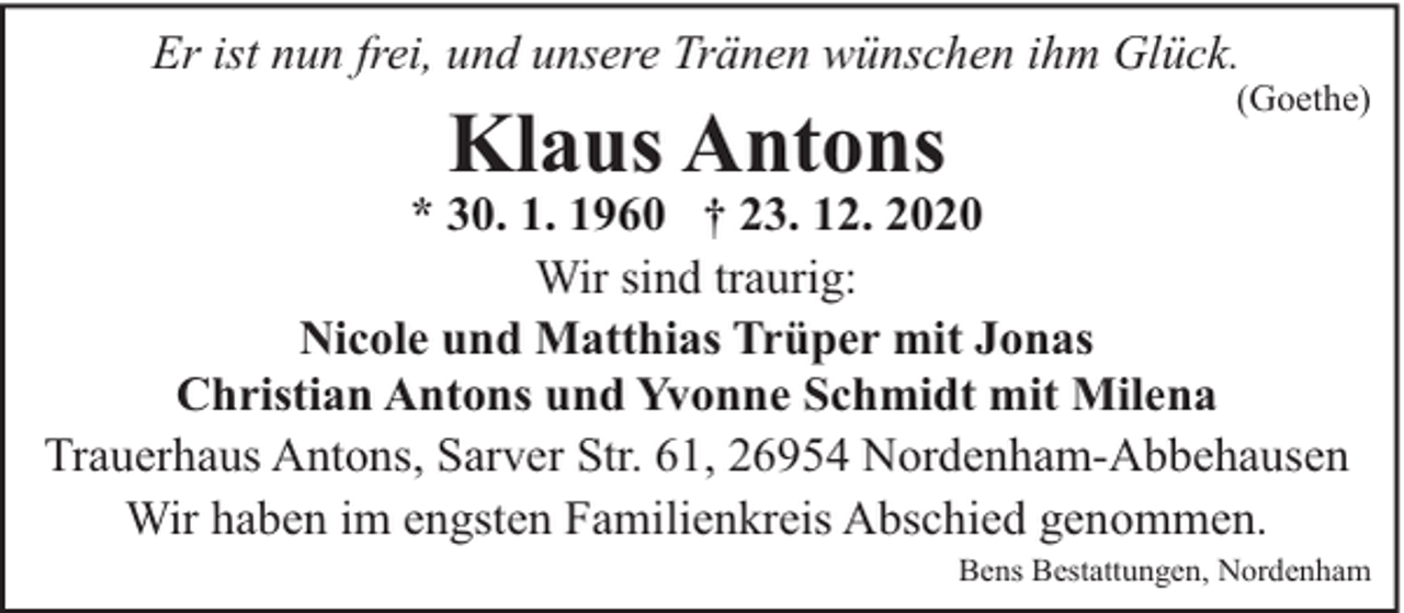 <p>Er ist nun frei, und unsere Tränen wünschen ihm Glück.</p><p>Klaus Antons</p><p>(Goethe)</p><p>* 30. 1. 1960 † 23. 12. 2020<br />Wir sind traurig:<br />Nicole und Matthias Trüper mit Jonas<br />Christian Antons und Yvonne Schmidt mit Milena<br />Trauerhaus Antons, Sarver Str. 61, 26954 Nordenham-Abbehausen<br />Wir haben im engsten Familienkreis Abschied genommen.</p><p>Bens Bestattungen, Nordenham</p>