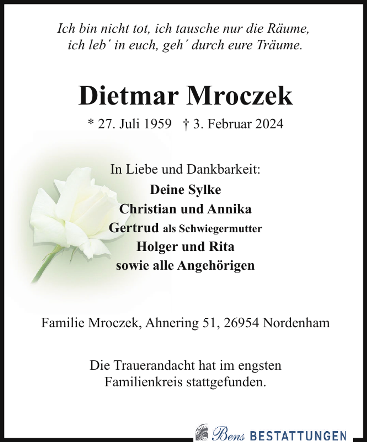 <p>Ich bin nicht tot, ich tausche nur die Räume,<br />ich leb´ in euch, geh´ durch eure Träume.</p><p>Dietmar Mroczek<br />* 27. Juli 1959 † 3. Februar 2024<br />In Liebe und Dankbarkeit:<br />Deine Sylke<br />Christian und Annika<br />Gertrud als Schwiegermutter<br />Holger und Rita<br />sowie alle Angehörigen</p><p>Familie Mroczek, Ahnering 51, 26954 Nordenham<br />Die Trauerandacht hat im engsten<br />Familienkreis stattgefunden.</p>