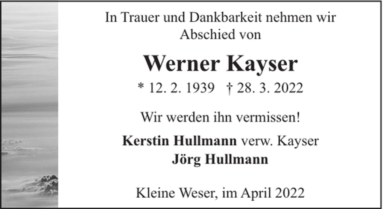<p>In Trauer und Dankbarkeit nehmen wir<br />Abschied von</p><p>Werner Kayser</p><p>* 12. 2. 1939 † 28. 3. 2022<br />Wir werden ihn vermissen!<br />Kerstin Hullmann verw. Kayser<br />Jörg Hullmann<br />Kleine Weser, im April 2022</p>
