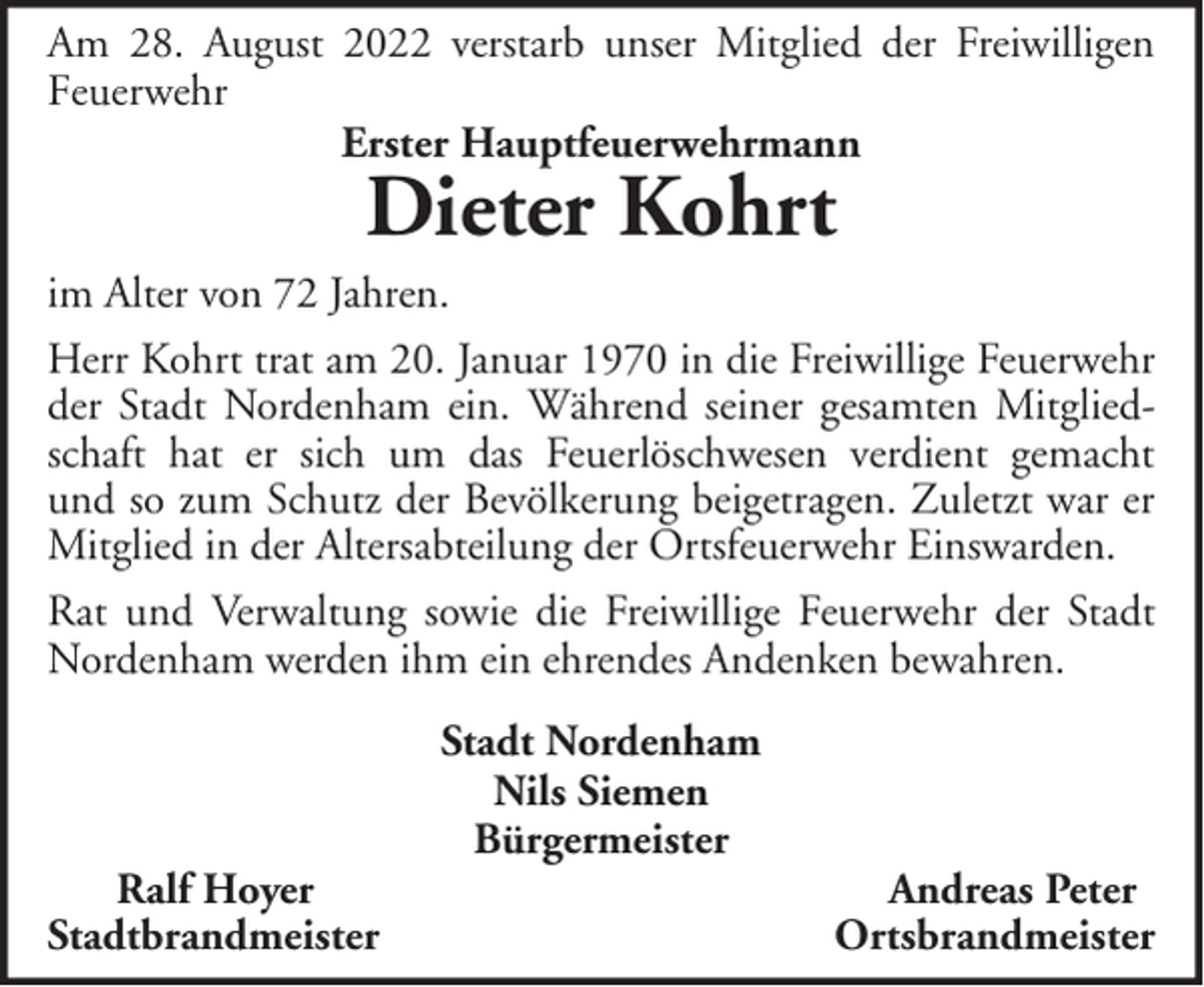 <p>Am 28. August 2022 verstarb unser Mitglied der Freiwilligen<br />Feuerwehr<br />Erster Hauptfeuerwehrmann</p><p>Dieter Kohrt</p><p>im Alter von 72 Jahren.<br />Herr Kohrt trat am 20. Januar 1970 in die Freiwillige Feuerwehr<br />der Stadt Nordenham ein. Während seiner gesamten Mitgliedschaft hat er sich um das Feuerlöschwesen verdient gemacht<br />und so zum Schutz der Bevölkerung beigetragen. Zuletzt war er<br />Mitglied in der Altersabteilung der Ortsfeuerwehr Einswarden.<br />Rat und Verwaltung sowie die Freiwillige Feuerwehr der Stadt<br />Nordenham werden ihm ein ehrendes Andenken bewahren.</p><p>Ralf Hoyer<br />Stadtbrandmeister</p><p>Stadt Nordenham<br />Nils Siemen<br />Bürgermeister</p><p>Andreas Peter<br />Ortsbrandmeister</p>