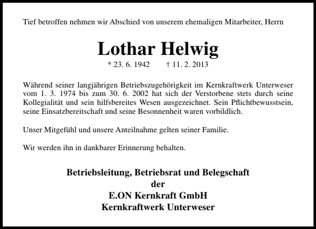 <p>Tief betroffen nehmen wir Abschied von unserem ehemaligen Mitarbeiter, Herrn</p><p>Lothar Helwig<br />* 23. 6. 1942</p><p>† 11. 2. 2013</p><p>Während seiner langjährigen Betriebszugehörigkeit im Kernkraftwerk Unterweser<br />vom 1. 3. 1974 bis zum 30. 6. 2002 hat sich der Verstorbene stets durch seine<br />Kollegialität und sein hilfsbereites Wesen ausgezeichnet. Sein Pﬂichtbewusstsein,<br />seine Einsatzbereitschaft und seine Besonnenheit waren vorbildlich.<br />Unser Mitgefühl und unsere Anteilnahme gelten seiner Familie.<br />Wir werden ihn in dankbarer Erinnerung behalten.</p><p>Betriebsleitung, Betriebsrat und Belegschaft<br />der<br />E.ON Kernkraft GmbH<br />Kernkraftwerk Unterweser</p>