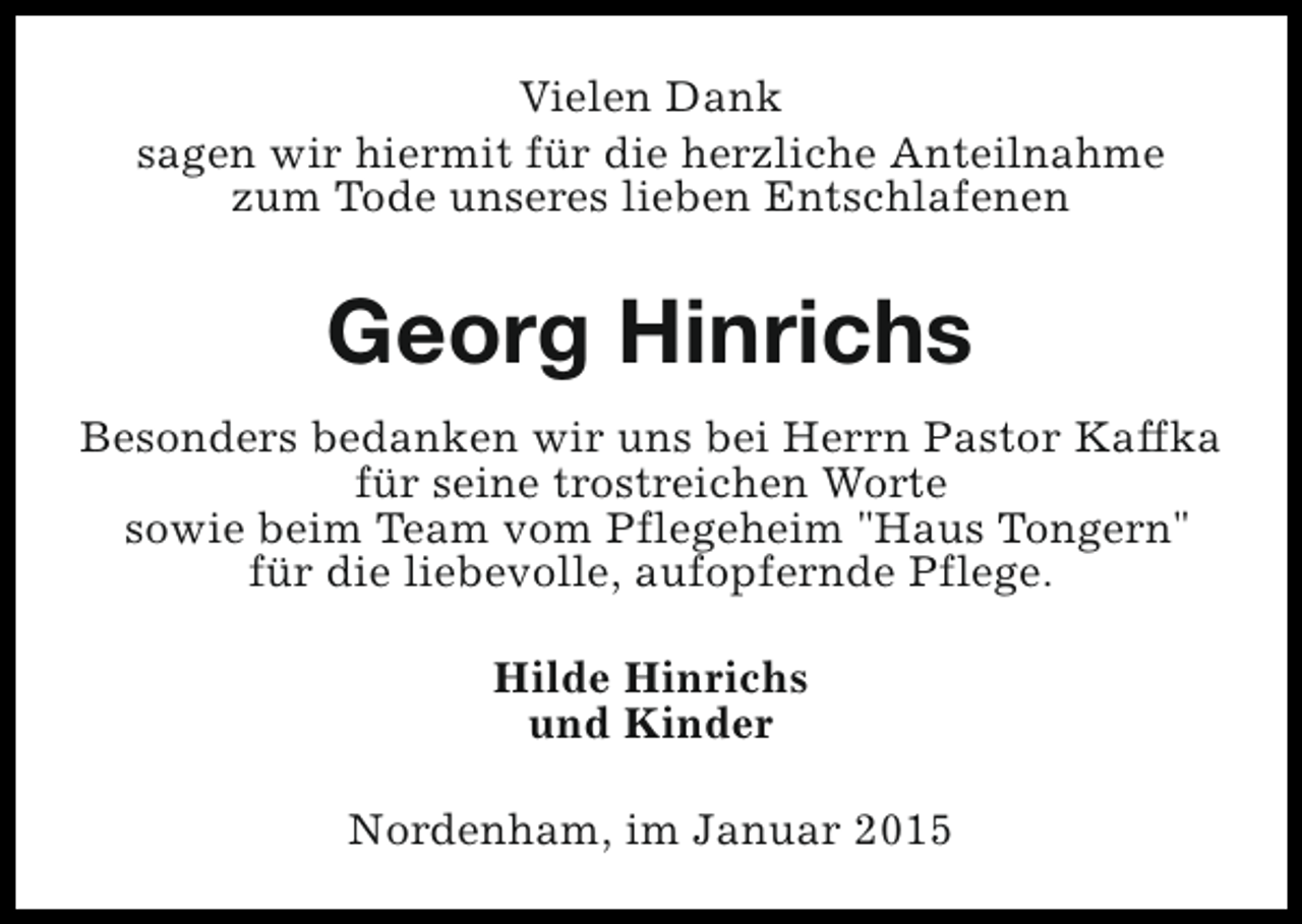 <p>Vielen Dank<br />sagen wir hiermit für die herzliche Anteilnahme<br />zum Tode unseres lieben Entschlafenen</p><p>Georg Hinrichs<br />Besonders bedanken wir uns bei Herrn Pastor Kaffka<br />für seine trostreichen Worte<br />sowie beim Team vom Pflegeheim "Haus Tongern"<br />für die liebevolle, aufopfernde Pflege.<br />Hilde Hinrichs<br />und Kinder<br />Nordenham, im Januar 2015</p>