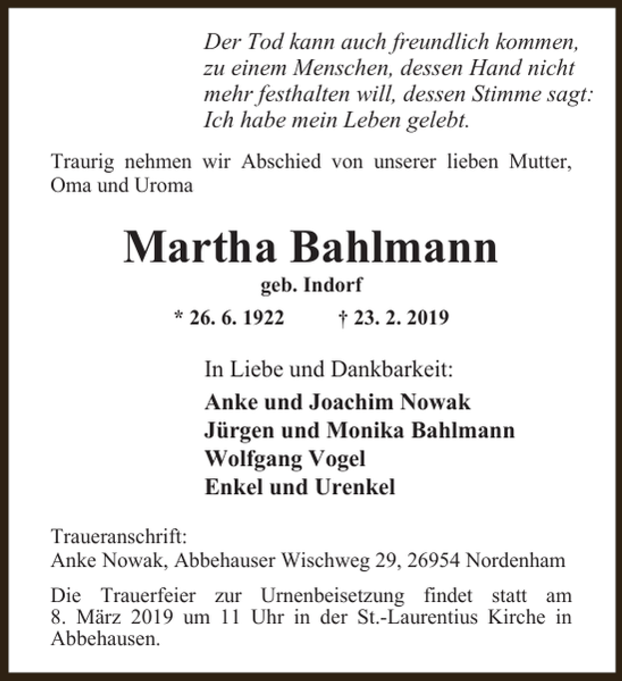 <p>Der Tod kann auch freundlich kommen,<br />zu einem Menschen, dessen Hand nicht<br />mehr festhalten will, dessen Stimme sagt:<br />Ich habe mein Leben gelebt.<br />Traurig nehmen wir Abschied von unserer lieben Mutter,<br />Oma und Uroma</p><p>Martha Bahlmann<br />geb. Indorf</p><p>* 26. 6. 1922</p><p>† 23. 2. 2019</p><p>In Liebe und Dankbarkeit:<br />Anke und Joachim Nowak<br />Jürgen und Monika Bahlmann<br />Wolfgang Vogel<br />Enkel und Urenkel<br />Traueranschrift:<br />Anke Nowak, Abbehauser Wischweg 29, 26954 Nordenham<br />Die Trauerfeier zur Urnenbeisetzung findet statt am<br />8. März 2019 um 11 Uhr in der St.-Laurentius Kirche in<br />Abbehausen.</p>