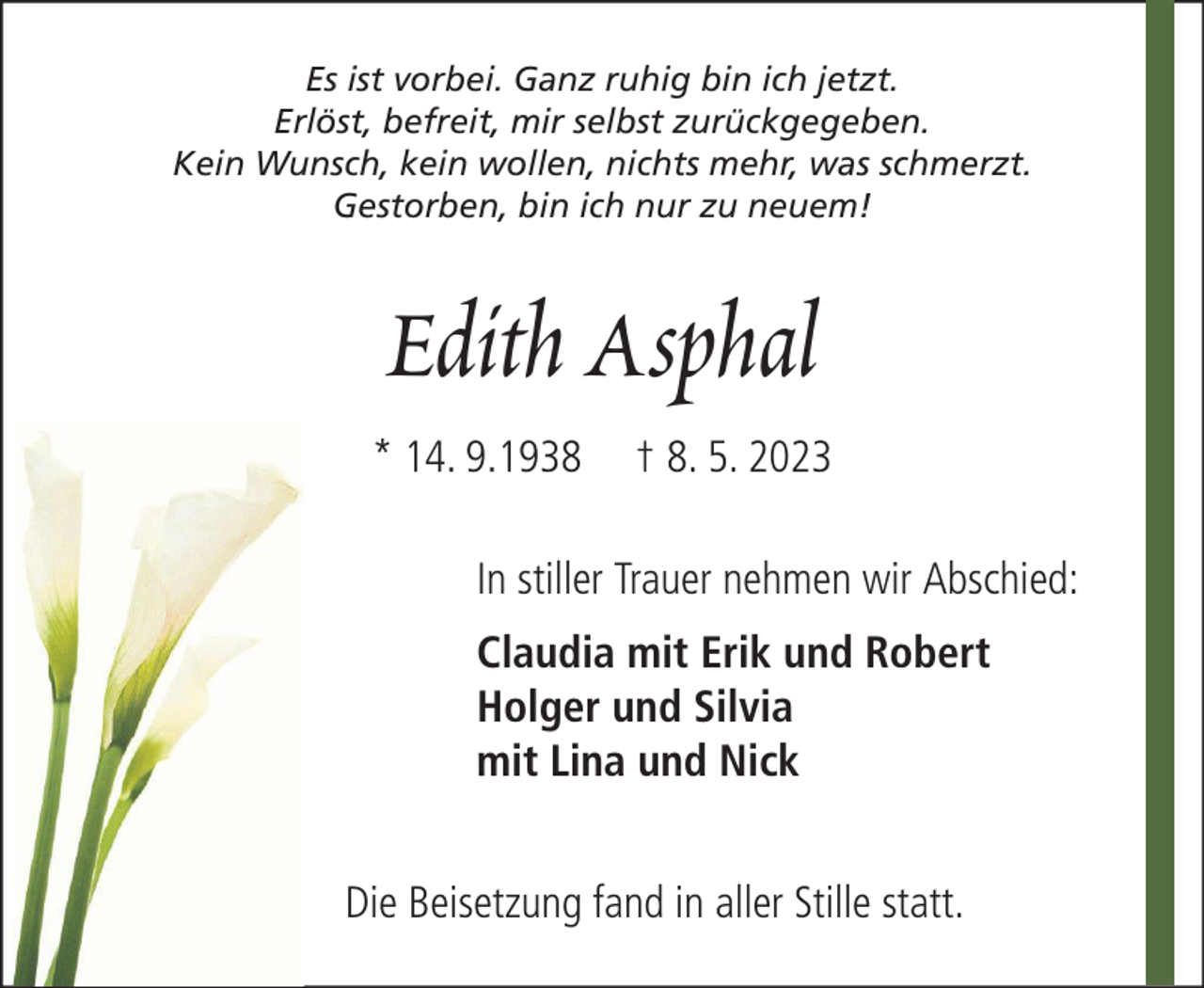 <p>Es ist vorbei. Ganz ruhig bin ich jetzt.<br />Erlöst, befreit, mir selbst zurückgegeben.<br />Kein Wunsch, kein wollen, nichts mehr, was schmerzt.<br />Gestorben, bin ich nur zu neuem!</p><p>Edith Asphal<br />* 14. 9.1938</p><p>† 8. 5. 2023</p><p>In stiller Trauer nehmen wir Abschied:<br />Claudia mit Erik und Robert<br />Holger und Silvia<br />mit Lina und Nick<br />Die Beisetzung fand in aller Stille statt.</p>