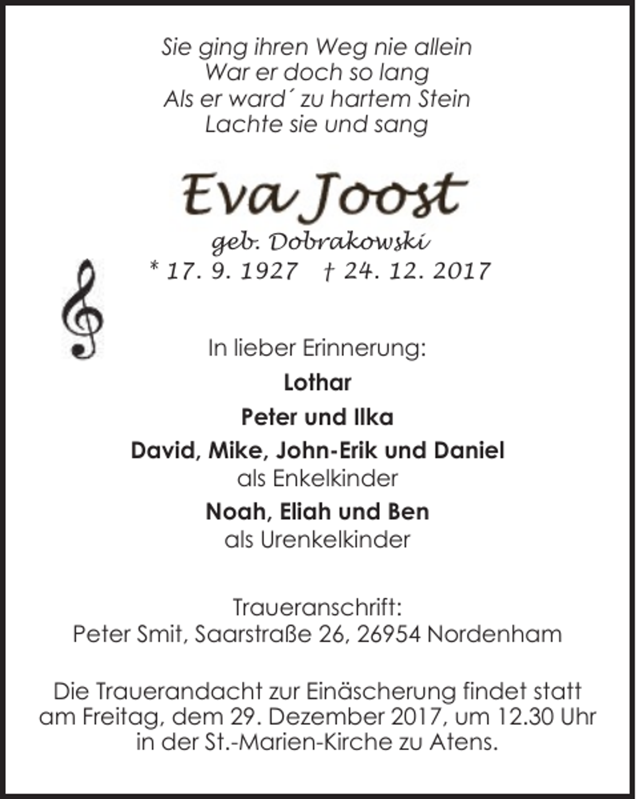 <p>Sie ging ihren Weg nie allein<br />War er doch so lang<br />Als er ward´ zu hartem Stein<br />Lachte sie und sang</p><p>geb. Dobrakowski<br />* 17. 9. 1927 † 24. 12. 2017</p><p>In lieber Erinnerung:<br />Lothar<br />Peter und Ilka<br />David, Mike, John-Erik und Daniel<br />als Enkelkinder<br />Noah, Eliah und Ben<br />als Urenkelkinder<br />Traueranschrift:<br />Peter Smit, Saarstraße 26, 26954 Nordenham<br />Die Trauerandacht zur Einäscherung findet statt<br />am Freitag, dem 29. Dezember 2017, um 12.30 Uhr<br />in der St.-Marien-Kirche zu Atens.</p>