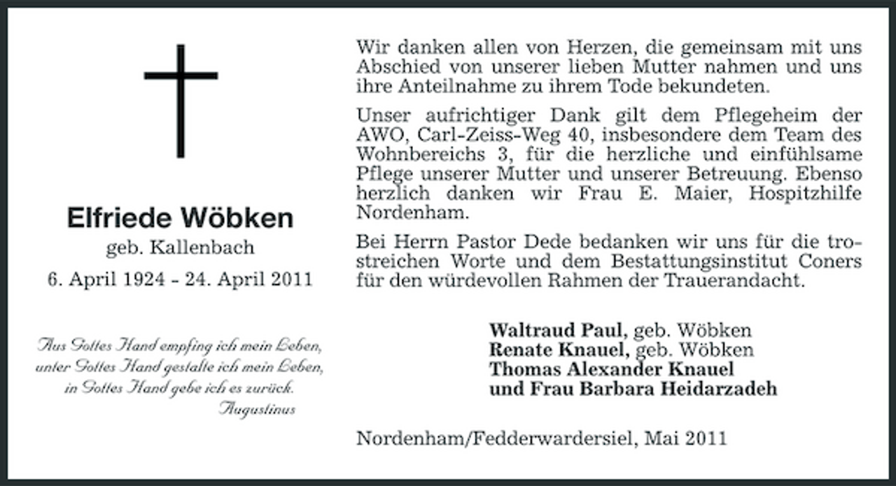 <p>Elfriede Wöbken<br />geb. Kallenbach 6. April 1924 - 24. April 2011</p><p>Wir danken allen von Herzen, die gemeinsam mit uns Abschied von unserer lieben Mutter nahmen und uns ihre Anteilnahme zu ihrem Tode bekundeten. Unser aufrichtiger Dank gilt dem Pflegeheim der AWO, Carl-Zeiss-Weg 40, insbesondere dem Team des Wohnbereichs 3, für die herzliche und einfühlsame Pflege unserer Mutter und unserer Betreuung. Ebenso herzlich danken wir Frau E. Maier, Hospitzhilfe Nordenham. Bei Herrn Pastor Dede bedanken wir uns für die trostreichen Worte und dem Bestattungsinstitut Coners für den würdevollen Rahmen der Trauerandacht. Waltraud Paul, geb. Wöbken Renate Knauel, geb. Wöbken Thomas Alexander Knauel und Frau Barbara Heidarzadeh Nordenham/Fedderwardersiel, Mai 2011</p><p>Aus Gottes Hand empfing ich mein Leben, unter Gottes Hand gestalte ich mein Leben, in Gottes Hand gebe ich es zurück. Augustinus</p>