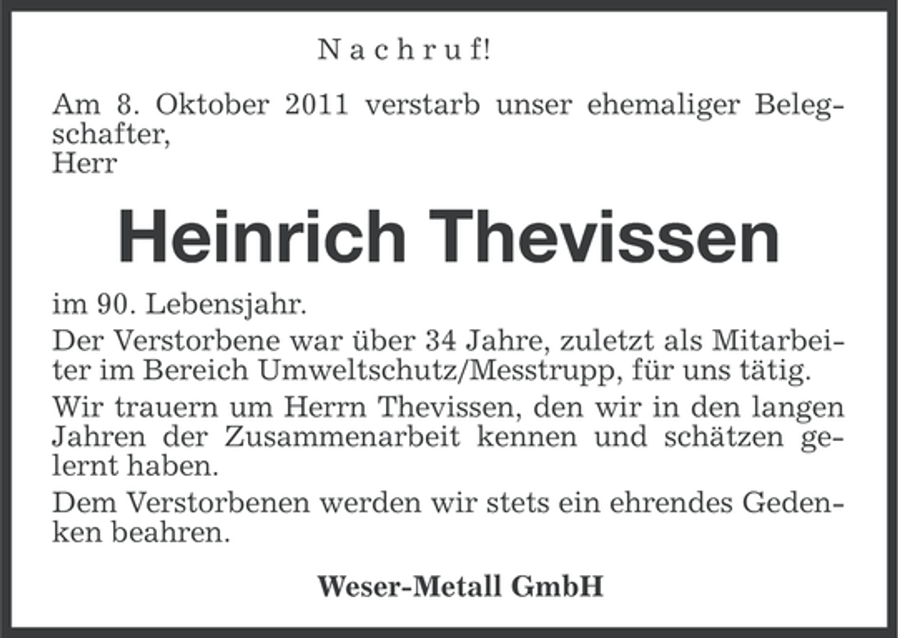 <p>N a c h r u f!<br />Am 8. Oktober 2011 verstarb unser ehemaliger Belegschafter,<br />Herr</p><p>Heinrich Thevissen<br />im 90. Lebensjahr.<br />Der Verstorbene war über 34 Jahre, zuletzt als Mitarbeiter im Bereich Umweltschutz/Messtrupp, für uns tätig.<br />Wir trauern um Herrn Thevissen, den wir in den langen<br />Jahren der Zusammenarbeit kennen und schätzen gelernt haben.<br />Dem Verstorbenen werden wir stets ein ehrendes Gedenken beahren.<br />Weser-Metall GmbH</p>