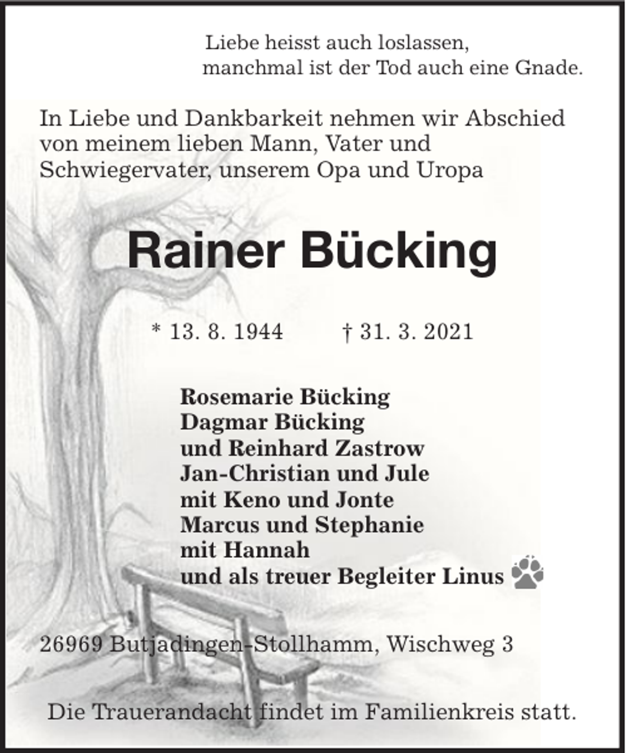 <p>Liebe heisst auch loslassen,<br />manchmal ist der Tod auch eine Gnade.</p><p>In Liebe und Dankbarkeit nehmen wir Abschied<br />von meinem lieben Mann, Vater und<br />Schwiegervater, unserem Opa und Uropa</p><p>Rainer Bücking<br />* 13. 8. 1944</p><p>† 31. 3. 2021</p><p>Rosemarie Bücking<br />Dagmar Bücking<br />und Reinhard Zastrow<br />Jan-Christian und Jule<br />mit Keno und Jonte<br />Marcus und Stephanie<br />mit Hannah<br />und als treuer Begleiter Linus<br />26969 Butjadingen-Stollhamm, Wischweg 3<br />Die Trauerandacht findet im Familienkreis statt.</p>