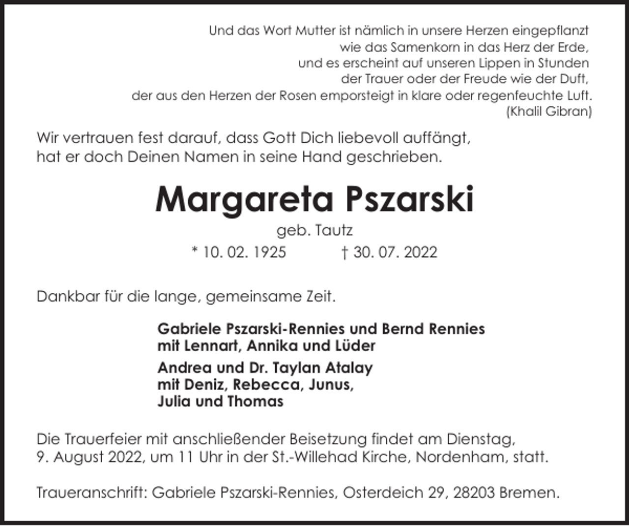 <p>Und das Wort Mutter ist nämlich in unsere Herzen eingepflanzt<br />wie das Samenkorn in das Herz der Erde,<br />und es erscheint auf unseren Lippen in Stunden<br />der Trauer oder der Freude wie der Duft,<br />der aus den Herzen der Rosen emporsteigt in klare oder regenfeuchte Luft.<br />(Khalil Gibran)</p><p>Wir vertrauen fest darauf, dass Gott Dich liebevoll auffängt,<br />hat er doch Deinen Namen in seine Hand geschrieben.</p><p>Margareta Pszarski<br />geb. Tautz<br />* 10. 02. 1925<br />† 30. 07. 2022</p><p>Dankbar für die lange, gemeinsame Zeit.<br />Gabriele Pszarski-Rennies und Bernd Rennies<br />mit Lennart, Annika und Lüder<br />Andrea und Dr. Taylan Atalay<br />mit Deniz, Rebecca, Junus,<br />Julia und Thomas<br />Die Trauerfeier mit anschließender Beisetzung findet am Dienstag,<br />9. August 2022, um 11 Uhr in der St.-Willehad Kirche, Nordenham, statt.<br />Traueranschrift: Gabriele Pszarski-Rennies, Osterdeich 29, 28203 Bremen.</p>