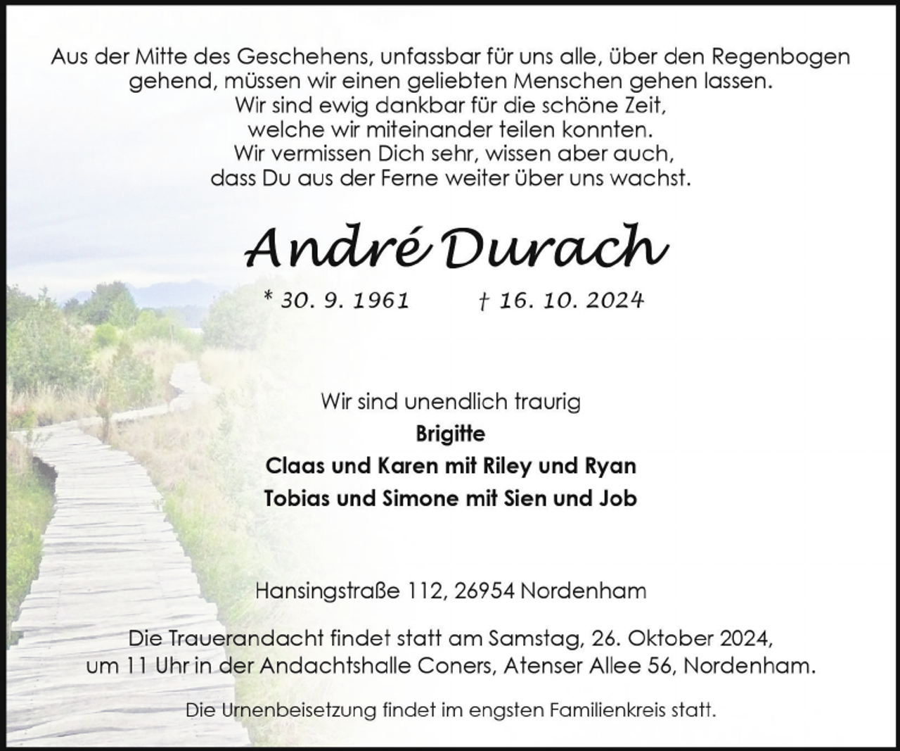 <p>Aus der Mitte des Geschehens, unfassbar für uns alle, über den Regenbogen<br />gehend, müssen wir einen geliebten Menschen gehen lassen.<br />Wir sind ewig dankbar für die schöne Zeit,<br />welche wir miteinander teilen konnten.<br />Wir vermissen Dich sehr, wissen aber auch,<br />dass Du aus der Ferne weiter über uns wachst.</p><p>* 30. 9. 1961</p><p>† 16. 10. 2024</p><p>Wir sind unendlich traurig<br />Brigitte<br />Claas und Karen mit Riley und Ryan<br />Tobias und Simone mit Sien und Job</p><p>Hansingstraße 112, 26954 Nordenham<br />Die Trauerandacht findet statt am Samstag, 26. Oktober 2024,<br />um 11 Uhr in der Andachtshalle Coners, Atenser Allee 56, Nordenham.<br />Die Urnenbeisetzung findet im engsten Familienkreis statt.</p>