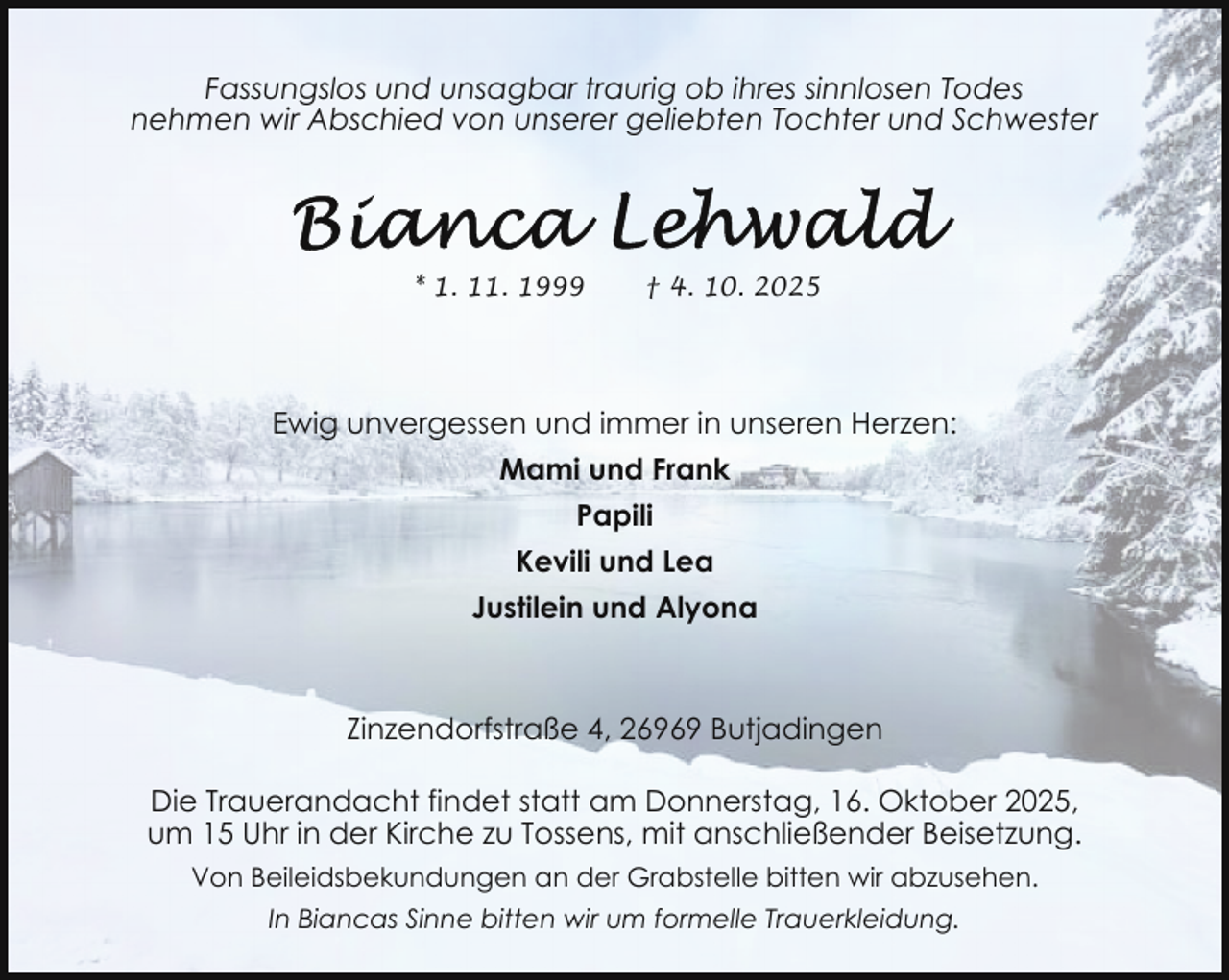 <p>Fassungslos und unsagbar traurig ob ihres sinnlosen Todes<br />nehmen wir Abschied von unserer geliebten Tochter und Schwester</p>
<p>* 1. 11. 1999</p>
<p>† 4. 10. 2025</p>
<p>Ewig unvergessen und immer in unseren Herzen:<br />Mami und Frank<br />Papili<br />Kevili und Lea<br />Justilein und Alyona</p>
<p>Zinzendorfstraße 4, 26969 Butjadingen<br />Die Trauerandacht findet statt am Donnerstag, 16. Oktober 2025,<br />um 15 Uhr in der Kirche zu Tossens, mit anschließender Beisetzung.<br />Von Beileidsbekundungen an der Grabstelle bitten wir abzusehen.<br />In Biancas Sinne bitten wir um formelle Trauerkleidung.</p>