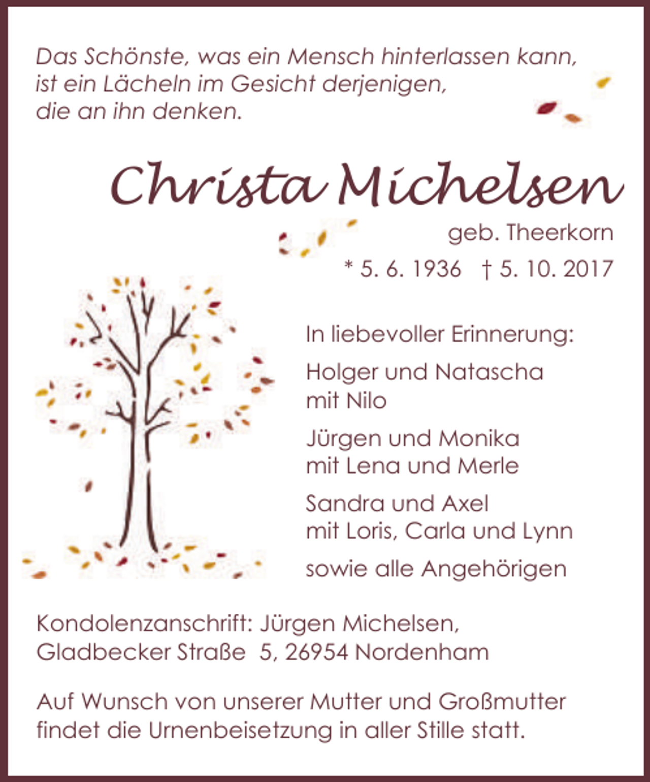 <p>Das Schönste, was ein Mensch hinterlassen kann,<br />ist ein Lächeln im Gesicht derjenigen,<br />die an ihn denken.</p><p>Christa Michelsen</p><p>geb. Theerkorn</p><p>* 5. 6. 1936 † 5. 10. 2017<br />In liebevoller Erinnerung:<br />Holger und Natascha<br />mit Nilo<br />Jürgen und Monika<br />mit Lena und Merle<br />Sandra und Axel<br />mit Loris, Carla und Lynn<br />sowie alle Angehörigen<br />Kondolenzanschrift: Jürgen Michelsen,<br />Gladbecker Straße 5, 26954 Nordenham<br />Auf Wunsch von unserer Mutter und Großmutter<br />findet die Urnenbeisetzung in aller Stille statt.</p>