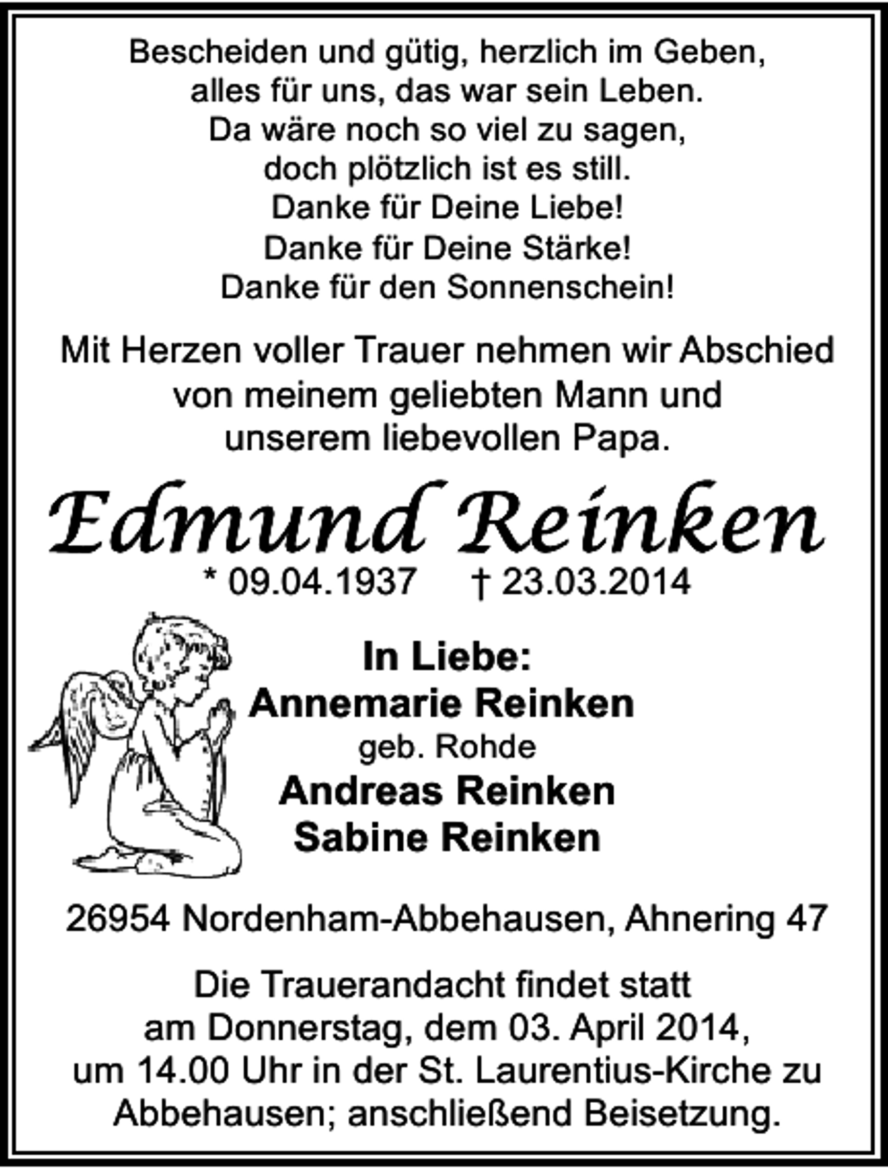 <p>Bescheiden und gütig, herzlich im Geben,<br />alles für uns, das war sein Leben.<br />Da wäre noch so viel zu sagen,<br />doch plötzlich ist es still.<br />Danke für Deine Liebe!<br />Danke für Deine Stärke!<br />Danke für den Sonnenschein!</p>
<p>Mit Herzen voller Trauer nehmen wir Abschied<br />von meinem geliebten Mann und<br />unserem liebevollen Papa.</p>
<p>* 09.04.1937</p>
<p>† 23.03.2014</p>
<p>In Liebe:<br />Annemarie Reinken<br />geb. Rohde</p>
<p>Andreas Reinken<br />Sabine Reinken<br />26954 Nordenham-Abbehausen, Ahnering 47<br />Die Trauerandacht findet statt<br />am Donnerstag, dem 03. April 2014,<br />um 14.00 Uhr in der St. Laurentius-Kirche zu<br />Abbehausen; anschließend Beisetzung.</p>