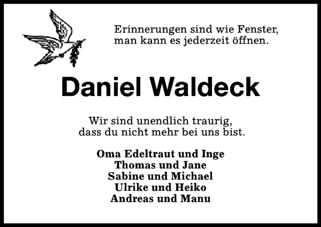 <p>Erinnerungen sind wie Fenster,<br />man kann es jederzeit öffnen.</p><p>Daniel Waldeck<br />Wir sind unendlich traurig,<br />dass du nicht mehr bei uns bist.<br />Oma Edeltraut und Inge<br />Thomas und Jane<br />Sabine und Michael<br />Ulrike und Heiko<br />Andreas und Manu</p>