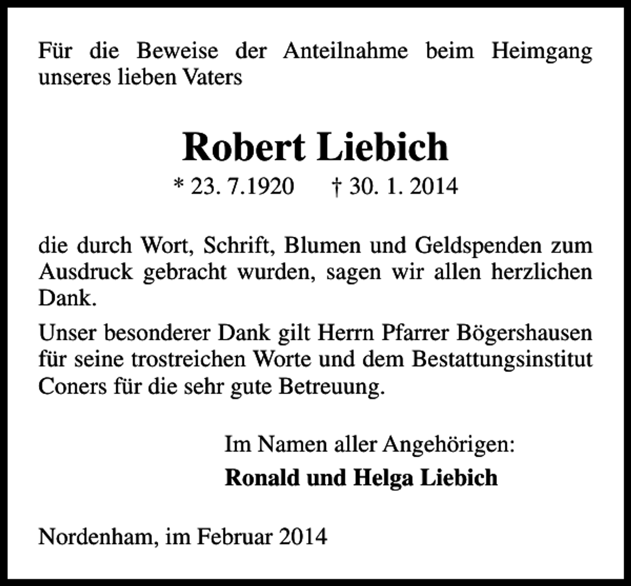 <p>Für die Beweise der Anteilnahme beim Heimgang<br />unseres lieben Vaters</p><p>Robert Liebich</p><p>* 23. 7.1920</p><p>† 30. 1. 2014</p><p>die durch Wort, Schrift, Blumen und Geldspenden zum<br />Ausdruck gebracht wurden, sagen wir allen herzlichen<br />Dank.<br />Unser besonderer Dank gilt Herrn Pfarrer Bögershausen<br />für seine trostreichen Worte und dem Bestattungsinstitut<br />Coners für die sehr gute Betreuung.<br />Im Namen aller Angehörigen:<br />Ronald und Helga Liebich<br />Nordenham, im Februar 2014</p>