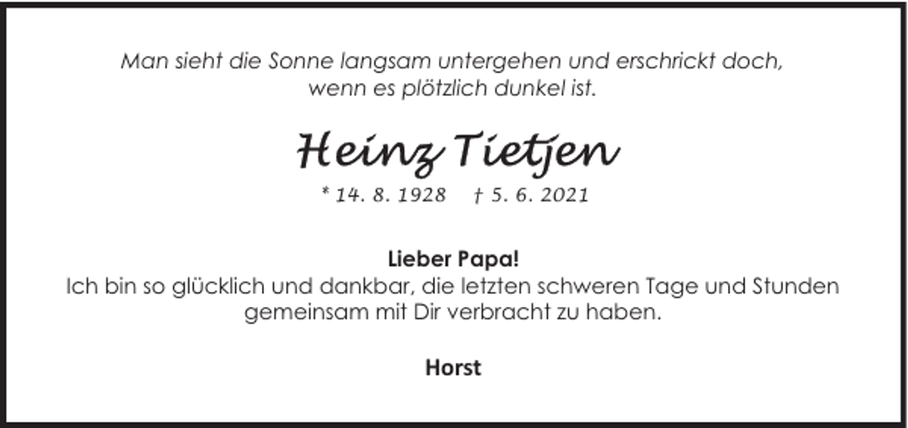 <p>Man sieht die Sonne langsam untergehen und erschrickt doch,<br />wenn es plötzlich dunkel ist.</p><p>* 14. 8. 1928</p><p>† 5. 6. 2021</p><p>Lieber Papa!<br />Ich bin so glücklich und dankbar, die letzten schweren Tage und Stunden<br />gemeinsam mit Dir verbracht zu haben.</p><p>Horst</p>