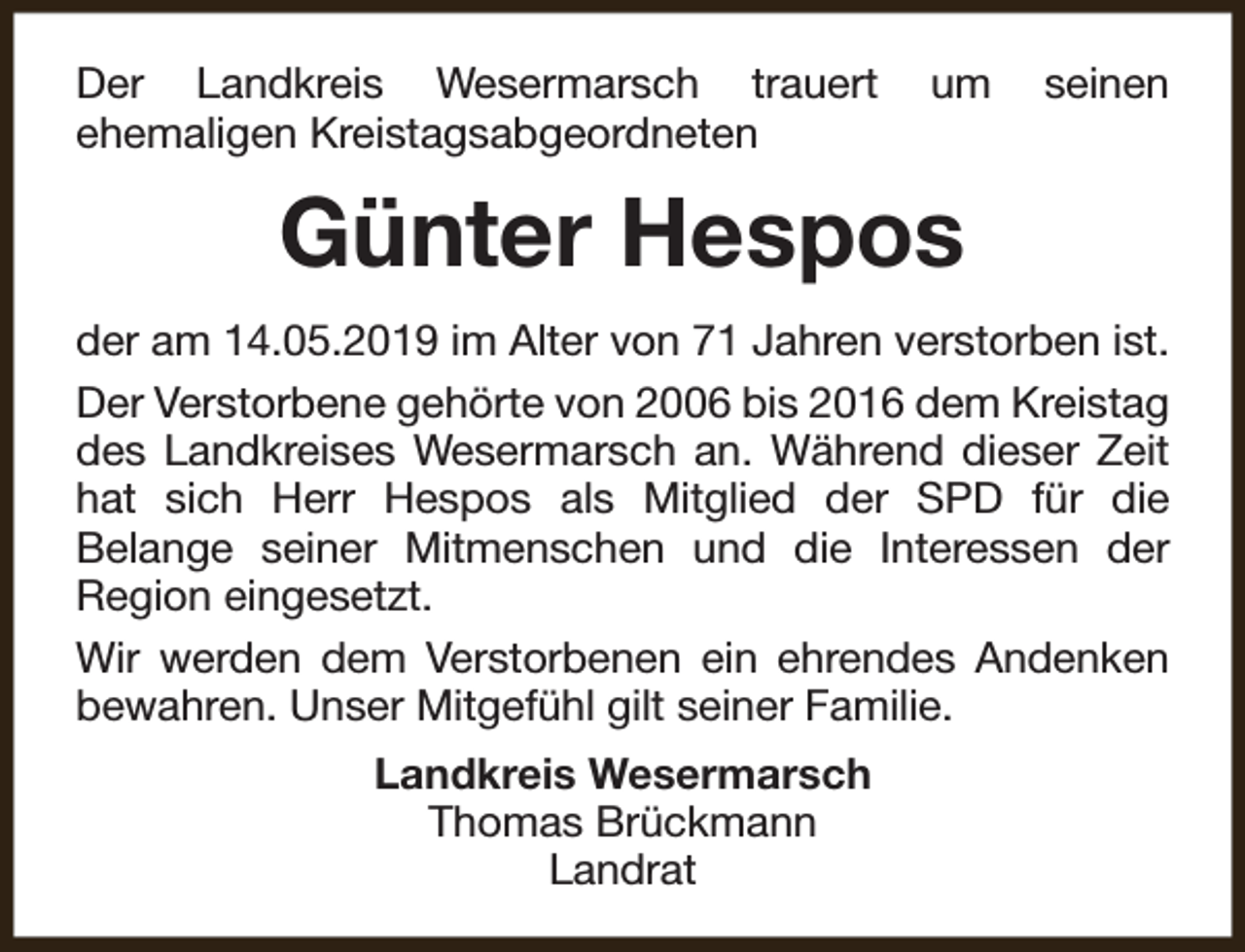 <p>Der Landkreis Wesermarsch trauert<br />ehemaligen Kreistagsabgeordneten</p><p>um</p><p>seinen</p><p>Günter Hespos<br />der am 14.05.2019 im Alter von 71 Jahren verstorben ist.<br />Der Verstorbene gehörte von 2006 bis 2016 dem Kreistag<br />des Landkreises Wesermarsch an. Während dieser Zeit<br />hat sich Herr Hespos als Mitglied der SPD für die<br />Belange seiner Mitmenschen und die Interessen der<br />Region eingesetzt.<br />Wir werden dem Verstorbenen ein ehrendes Andenken<br />bewahren. Unser Mitgefühl gilt seiner Familie.<br />Landkreis Wesermarsch<br />Thomas Brückmann<br />Landrat</p>
